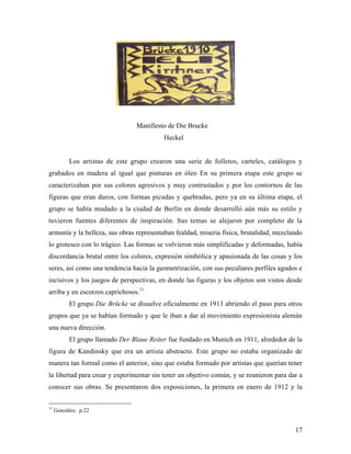 17
Manifiesto de Die Brucke
Heckel
Los artistas de este grupo crearon una serie de folletos, carteles, catálogos y
grabados en madera al igual que pinturas en óleo En su primera etapa este grupo se
caracterizaban por sus colores agresivos y muy contrastados y por los contornos de las
figuras que eran duros, con formas picudas y quebradas, pero ya en su última etapa, el
grupo se había mudado a la ciudad de Berlín en donde desarrolló aún más su estilo y
tuvieron fuentes diferentes de inspiración. Sus temas se alejaron por completo de la
armonía y la belleza, sus obras representaban fealdad, miseria física, brutalidad, mezclando
lo grotesco con lo trágico. Las formas se volvieron más simplificadas y deformadas, había
discordancia brutal entre los colores, expresión simbólica y apasionada de las cosas y los
seres, así como una tendencia hacia la geometrización, con sus peculiares perfiles agudos e
incisivos y los juegos de perspectivas, en donde las figuras y los objetos son vistos desde
arriba y en escorzos caprichosos.11
El grupo Die Brücke se disuelve oficialmente en 1913 abriendo el paso para otros
grupos que ya se habían formado y que le iban a dar al movimiento expresionista alemán
una nueva dirección.
El grupo llamado Der Blaue Reiter fue fundado en Munich en 1911, alrededor de la
figura de Kandinsky que era un artista abstracto. Este grupo no estaba organizado de
manera tan formal como el anterior, sino que estaba formado por artistas que querían tener
la libertad para crear y experimentar sin tener un objetivo común, y se reunieron para dar a
conocer sus obras. Se presentaron dos exposiciones, la primera en enero de 1912 y la
11
González, p.22
 