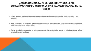 ¿CÓMO CAMBIARÁ EL MUNDO DEL TRABAJO EN
ORGANIZACIONES Y EMPRESAS POR LA COMPUTACIÓN EN LA
NUBE?
 Cada vez más creciente de proveedores comienzan a ofrecer soluciones de cloud computing a sus
clientes.
 Este futuro será la evolución del binomio virtualización versus nube (Cloud); aunque ambos términos
están estrechamente relacionados.
 Cada tecnología representa un enfoque diferente, la computación virtual o virtualización se refiere
principalmente a hardware
 