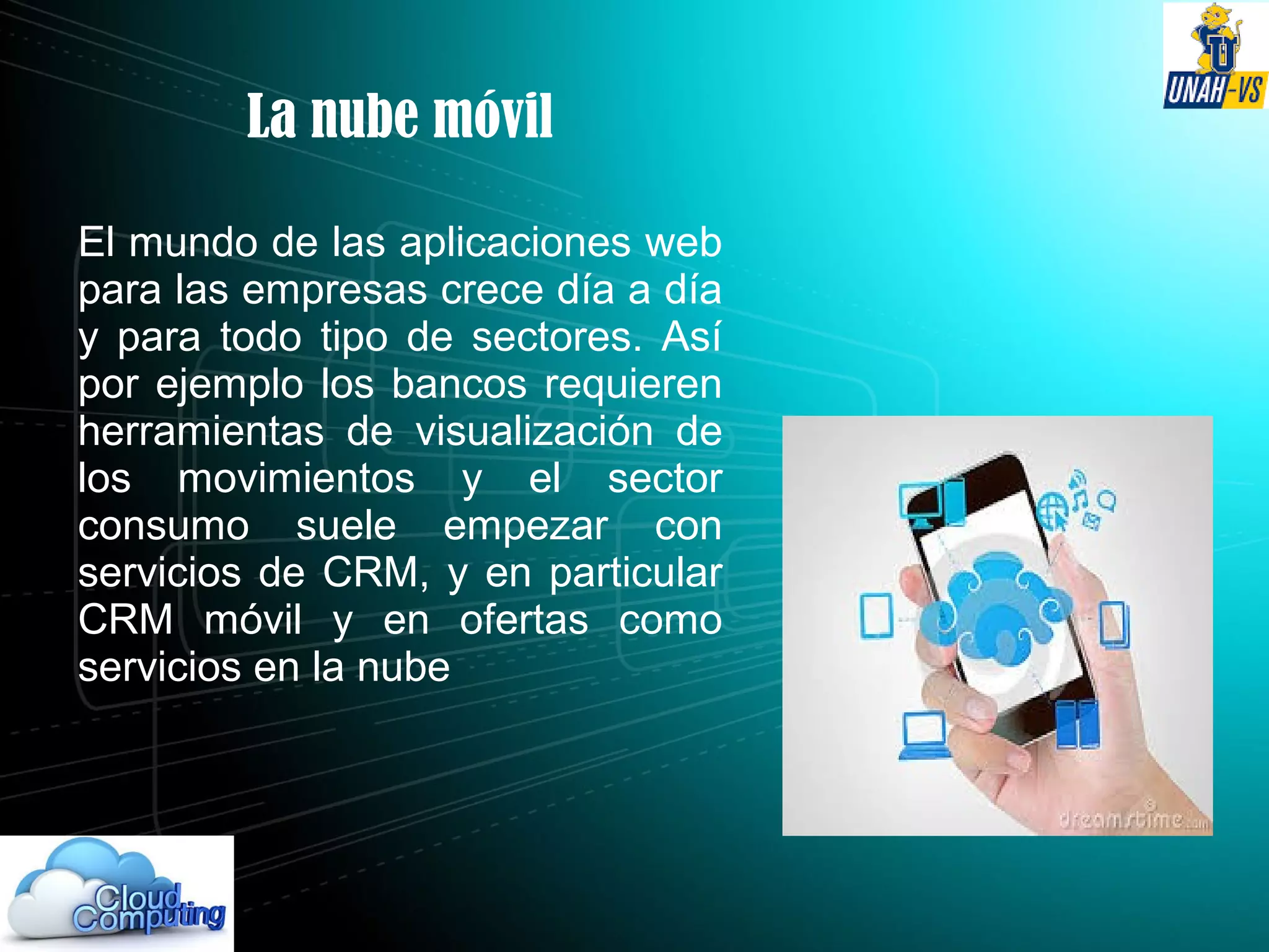 La nube móvil
El mundo de las aplicaciones web
para las empresas crece día a día
y para todo tipo de sectores. Así
por ejemplo los bancos requieren
herramientas de visualización de
los movimientos y el sector
consumo suele empezar con
servicios de CRM, y en particular
CRM móvil y en ofertas como
servicios en la nube
 