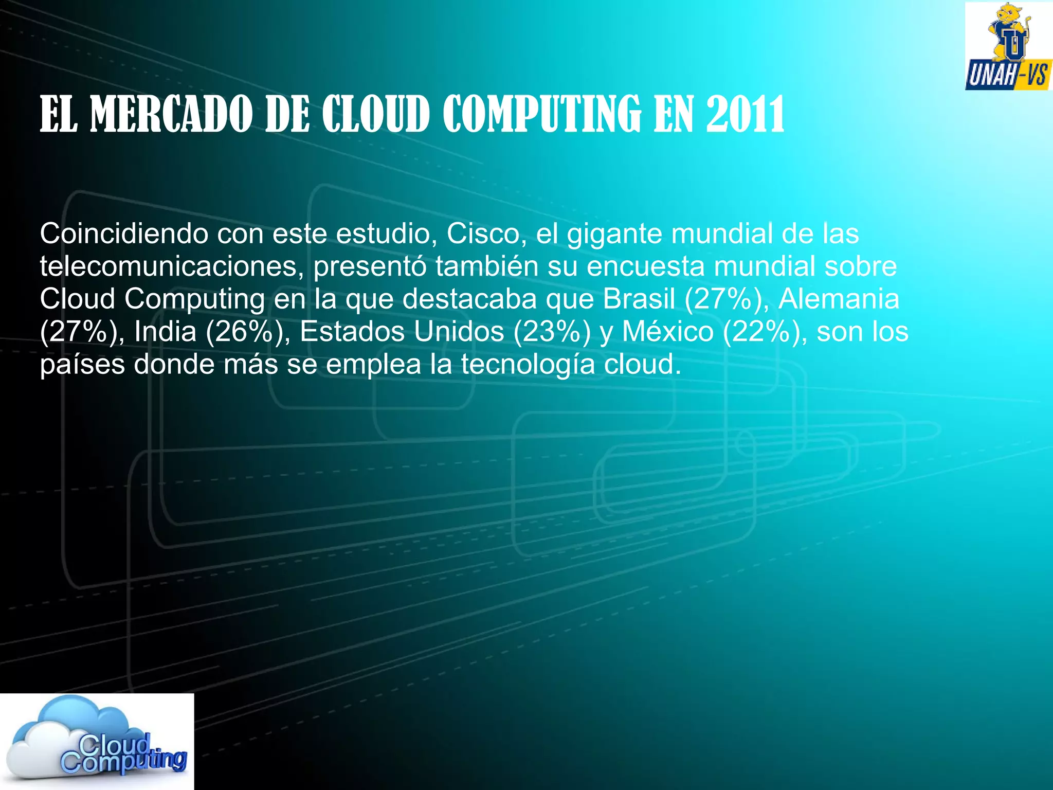 EL MERCADO DE CLOUD COMPUTING EN 2011
Coincidiendo con este estudio, Cisco, el gigante mundial de las
telecomunicaciones, presentó también su encuesta mundial sobre
Cloud Computing en la que destacaba que Brasil (27%), Alemania
(27%), India (26%), Estados Unidos (23%) y México (22%), son los
países donde más se emplea la tecnología cloud.
 