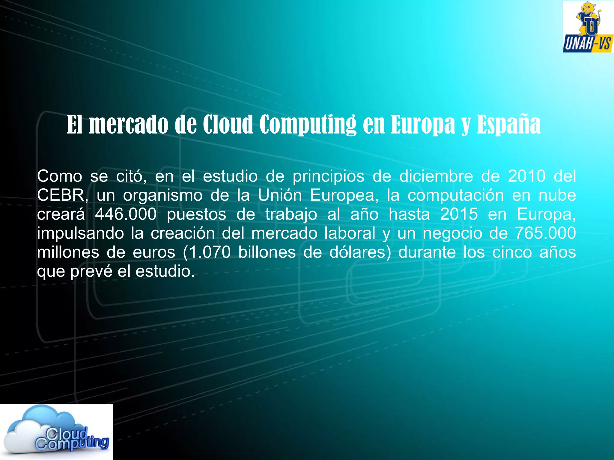 El mercado de Cloud Computing en Europa y España
Como se citó, en el estudio de principios de diciembre de 2010 del
CEBR, un organismo de la Unión Europea, la computación en nube
creará 446.000 puestos de trabajo al año hasta 2015 en Europa,
impulsando la creación del mercado laboral y un negocio de 765.000
millones de euros (1.070 billones de dólares) durante los cinco años
que prevé el estudio.
 
