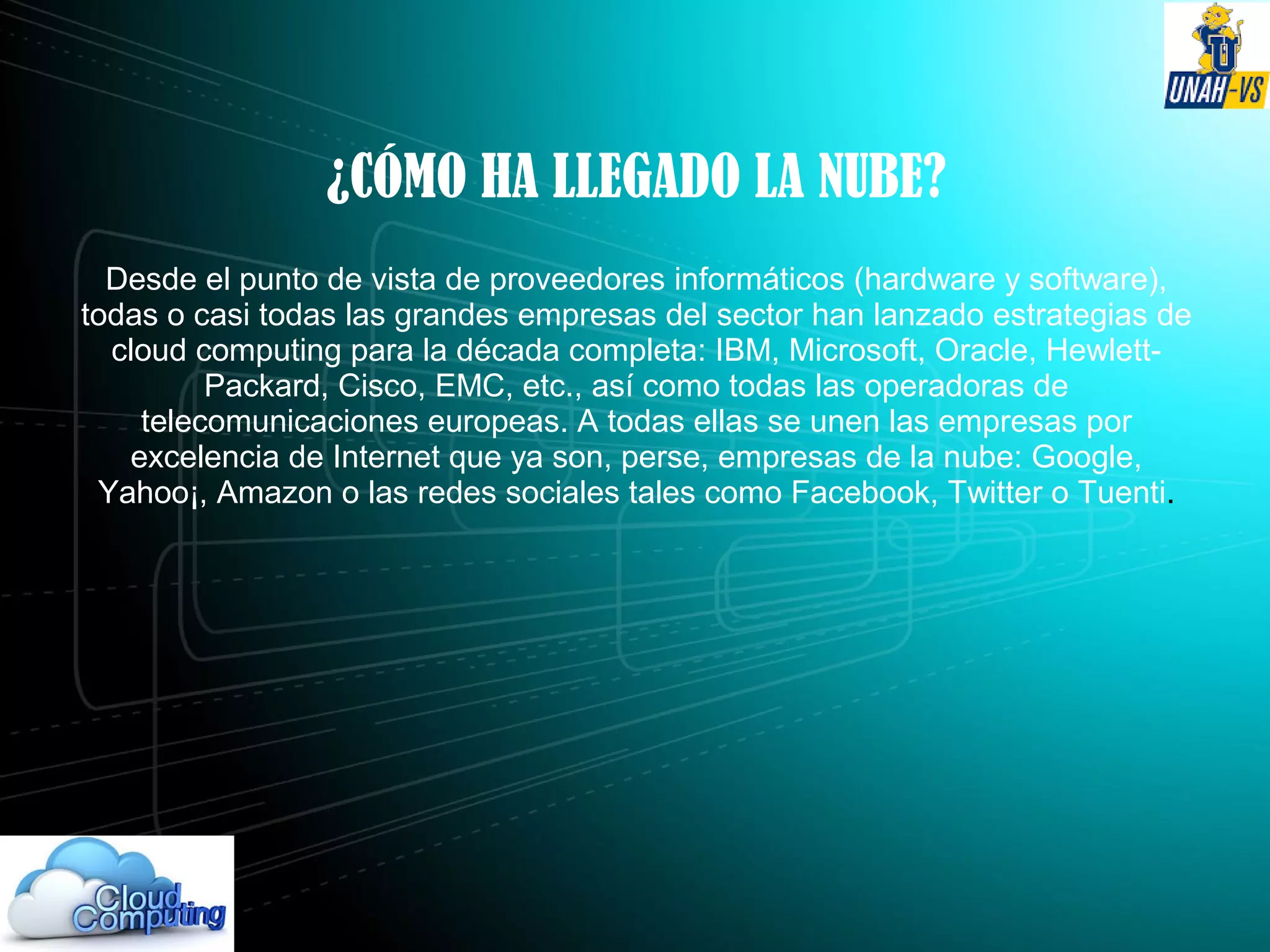 ¿CÓMO HA LLEGADO LA NUBE?
Desde el punto de vista de proveedores informáticos (hardware y software),
todas o casi todas las grandes empresas del sector han lanzado estrategias de
cloud computing para la década completa: IBM, Microsoft, Oracle, Hewlett-
Packard, Cisco, EMC, etc., así como todas las operadoras de
telecomunicaciones europeas. A todas ellas se unen las empresas por
excelencia de Internet que ya son, perse, empresas de la nube: Google,
Yahoo¡, Amazon o las redes sociales tales como Facebook, Twitter o Tuenti.
 