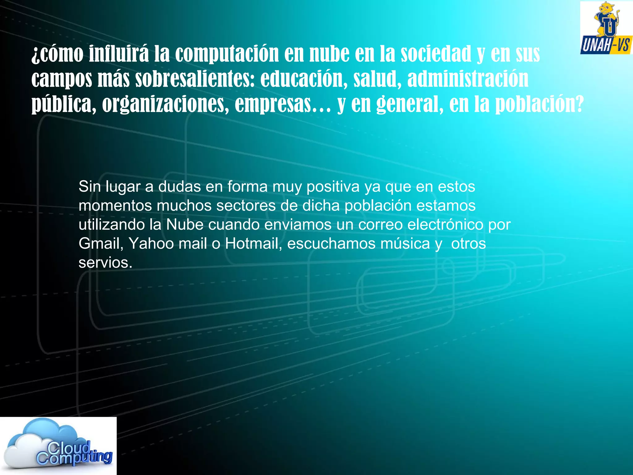 ¿cómo influirá la computación en nube en la sociedad y en sus
campos más sobresalientes: educación, salud, administración
pública, organizaciones, empresas… y en general, en la población?
Sin lugar a dudas en forma muy positiva ya que en estos
momentos muchos sectores de dicha población estamos
utilizando la Nube cuando enviamos un correo electrónico por
Gmail, Yahoo mail o Hotmail, escuchamos música y otros
servios.
 