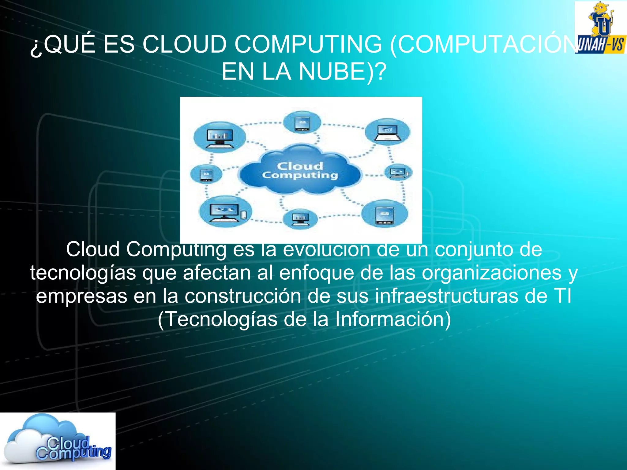 ¿QUÉ ES CLOUD COMPUTING (COMPUTACIÓN
EN LA NUBE)?
Cloud Computing es la evolución de un conjunto de
tecnologías que afectan al enfoque de las organizaciones y
empresas en la construcción de sus infraestructuras de TI
(Tecnologías de la Información)
 