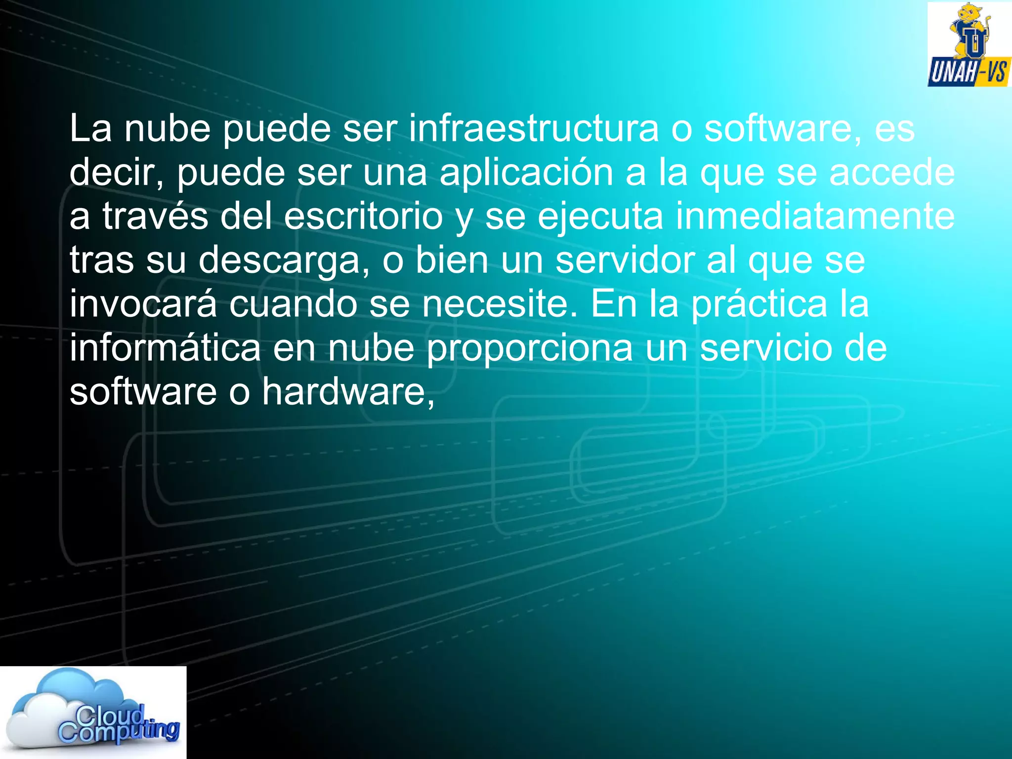 La nube puede ser infraestructura o software, es
decir, puede ser una aplicación a la que se accede
a través del escritorio y se ejecuta inmediatamente
tras su descarga, o bien un servidor al que se
invocará cuando se necesite. En la práctica la
informática en nube proporciona un servicio de
software o hardware,
 