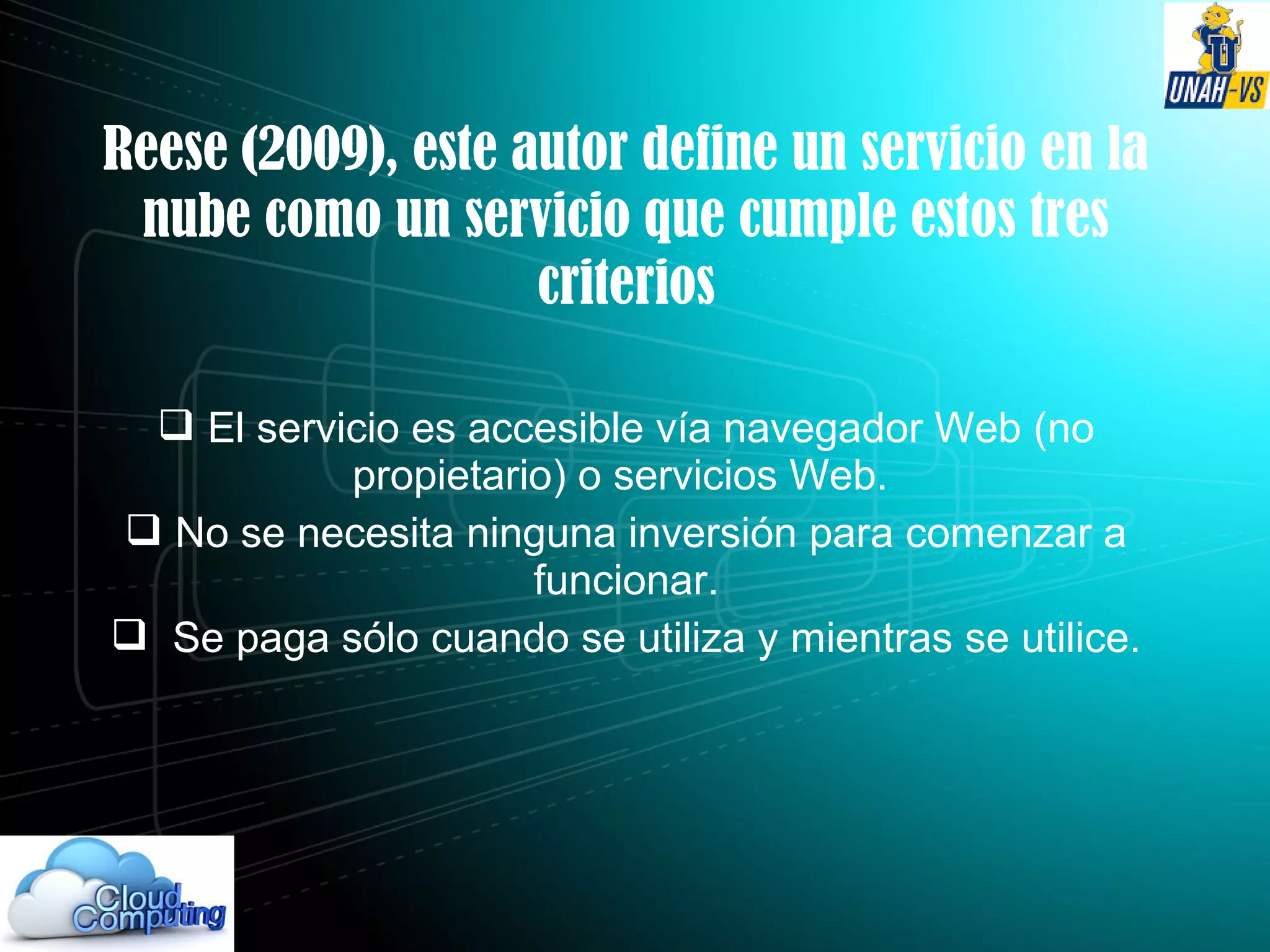 Reese (2009), este autor define un servicio en la
nube como un servicio que cumple estos tres
criterios
 El servicio es accesible vía navegador Web (no
propietario) o servicios Web.
 No se necesita ninguna inversión para comenzar a
funcionar.
 Se paga sólo cuando se utiliza y mientras se utilice.
 