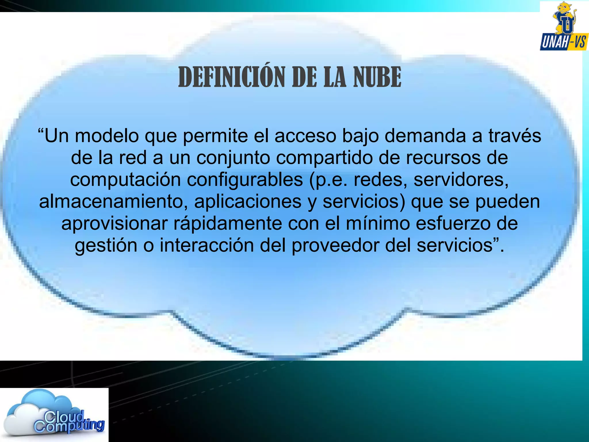 DEFINICIÓN DE LA NUBE
“Un modelo que permite el acceso bajo demanda a través
de la red a un conjunto compartido de recursos de
computación configurables (p.e. redes, servidores,
almacenamiento, aplicaciones y servicios) que se pueden
aprovisionar rápidamente con el mínimo esfuerzo de
gestión o interacción del proveedor del servicios”.
 