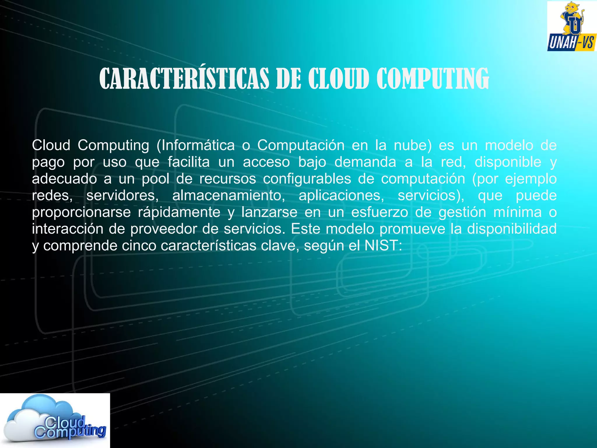 CARACTERÍSTICAS DE CLOUD COMPUTING
Cloud Computing (Informática o Computación en la nube) es un modelo de
pago por uso que facilita un acceso bajo demanda a la red, disponible y
adecuado a un pool de recursos configurables de computación (por ejemplo
redes, servidores, almacenamiento, aplicaciones, servicios), que puede
proporcionarse rápidamente y lanzarse en un esfuerzo de gestión mínima o
interacción de proveedor de servicios. Este modelo promueve la disponibilidad
y comprende cinco características clave, según el NIST:
 