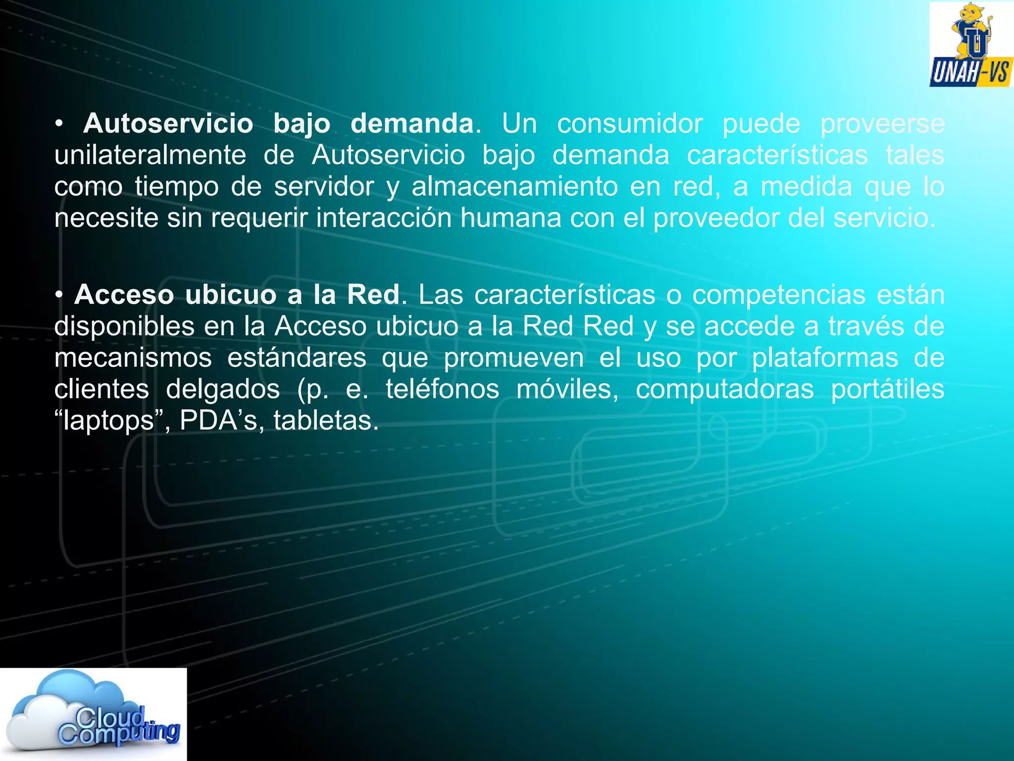 • Autoservicio bajo demanda. Un consumidor puede proveerse
unilateralmente de Autoservicio bajo demanda características tales
como tiempo de servidor y almacenamiento en red, a medida que lo
necesite sin requerir interacción humana con el proveedor del servicio.
• Acceso ubicuo a la Red. Las características o competencias están
disponibles en la Acceso ubicuo a la Red Red y se accede a través de
mecanismos estándares que promueven el uso por plataformas de
clientes delgados (p. e. teléfonos móviles, computadoras portátiles
“laptops”, PDA’s, tabletas.
 