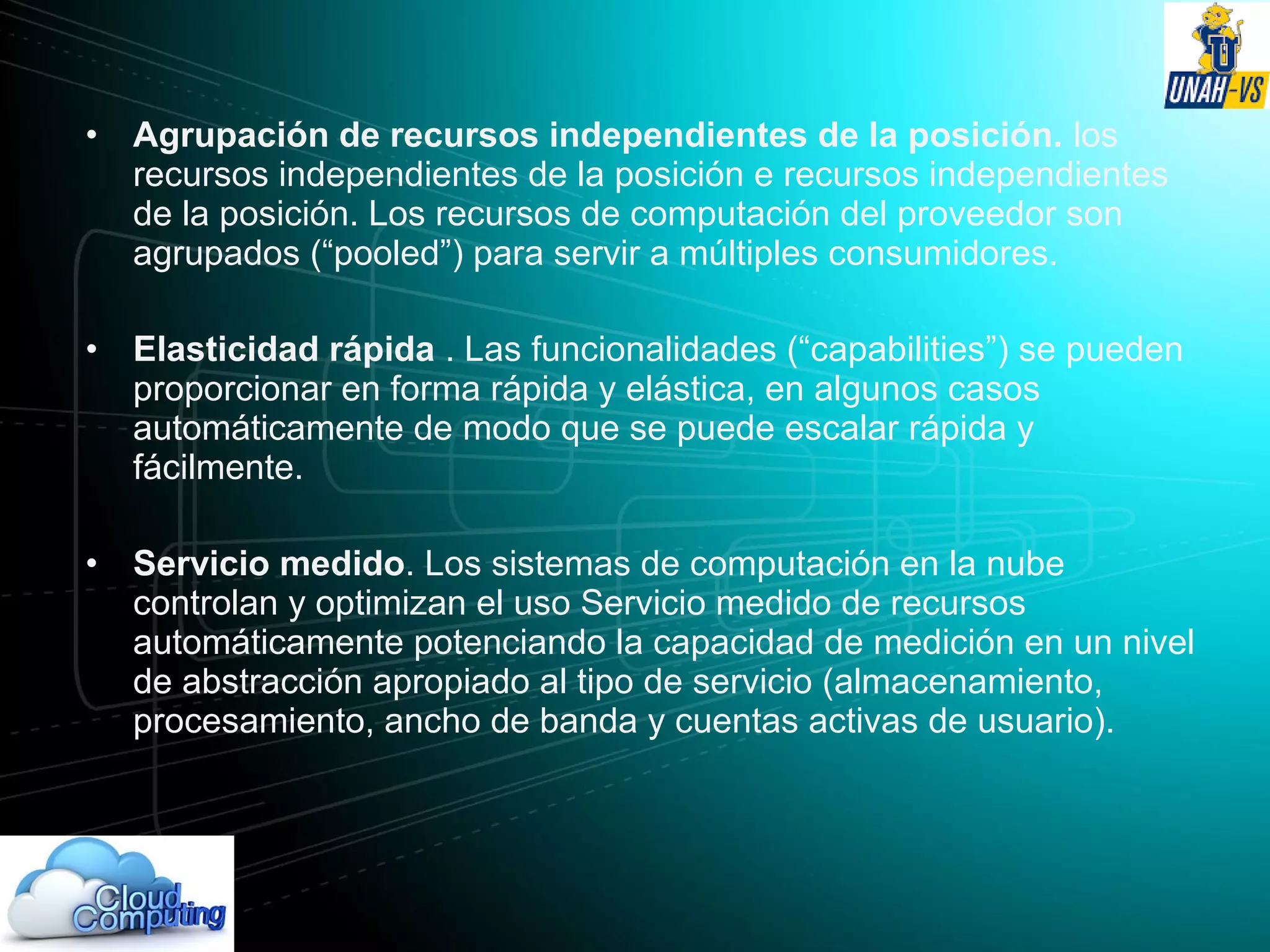 • Agrupación de recursos independientes de la posición. los
recursos independientes de la posición e recursos independientes
de la posición. Los recursos de computación del proveedor son
agrupados (“pooled”) para servir a múltiples consumidores.
• Elasticidad rápida . Las funcionalidades (“capabilities”) se pueden
proporcionar en forma rápida y elástica, en algunos casos
automáticamente de modo que se puede escalar rápida y
fácilmente.
• Servicio medido. Los sistemas de computación en la nube
controlan y optimizan el uso Servicio medido de recursos
automáticamente potenciando la capacidad de medición en un nivel
de abstracción apropiado al tipo de servicio (almacenamiento,
procesamiento, ancho de banda y cuentas activas de usuario).
 