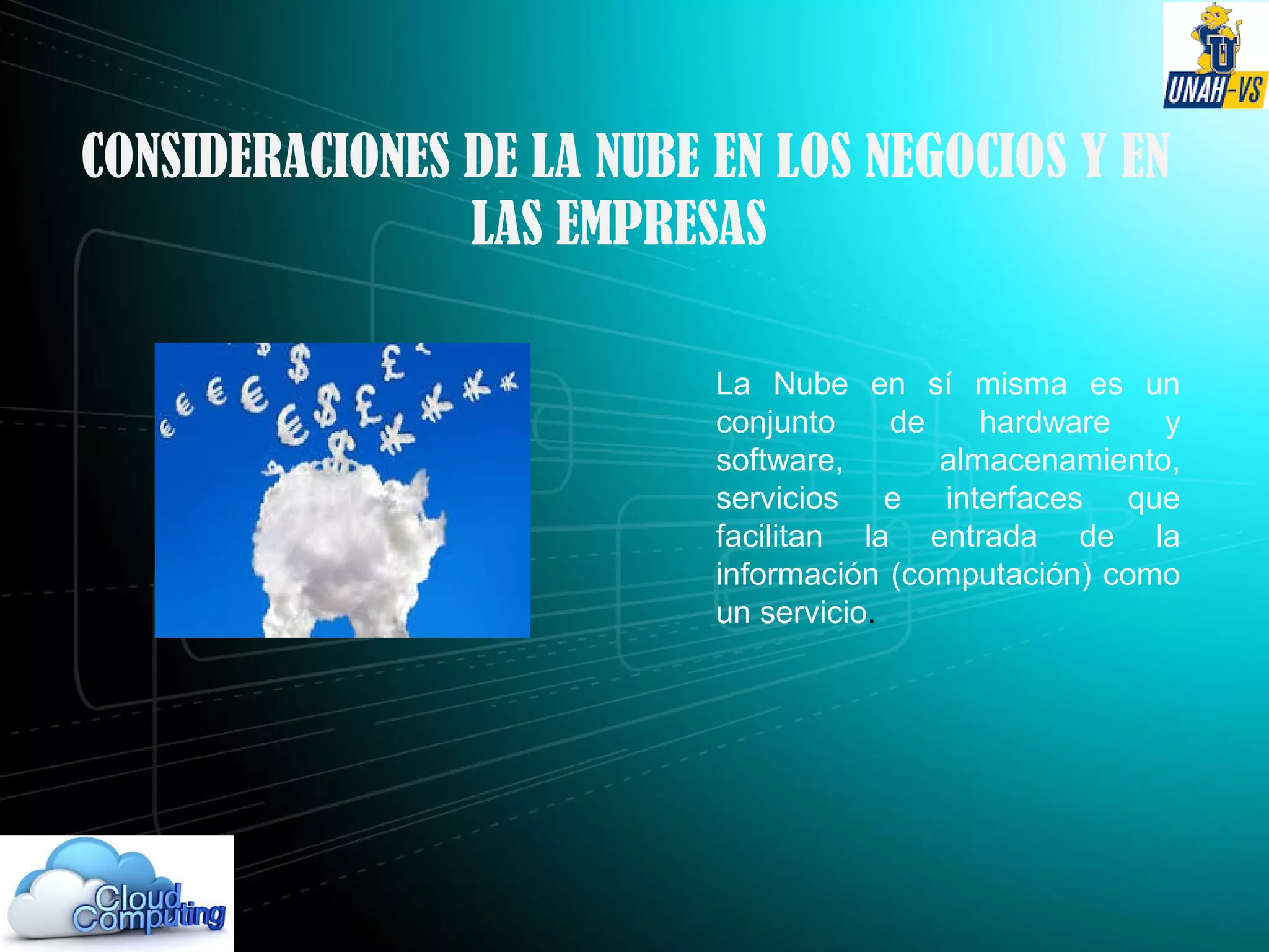 CONSIDERACIONES DE LA NUBE EN LOS NEGOCIOS Y EN
LAS EMPRESAS
La Nube en sí misma es un
conjunto de hardware y
software, almacenamiento,
servicios e interfaces que
facilitan la entrada de la
información (computación) como
un servicio.
 