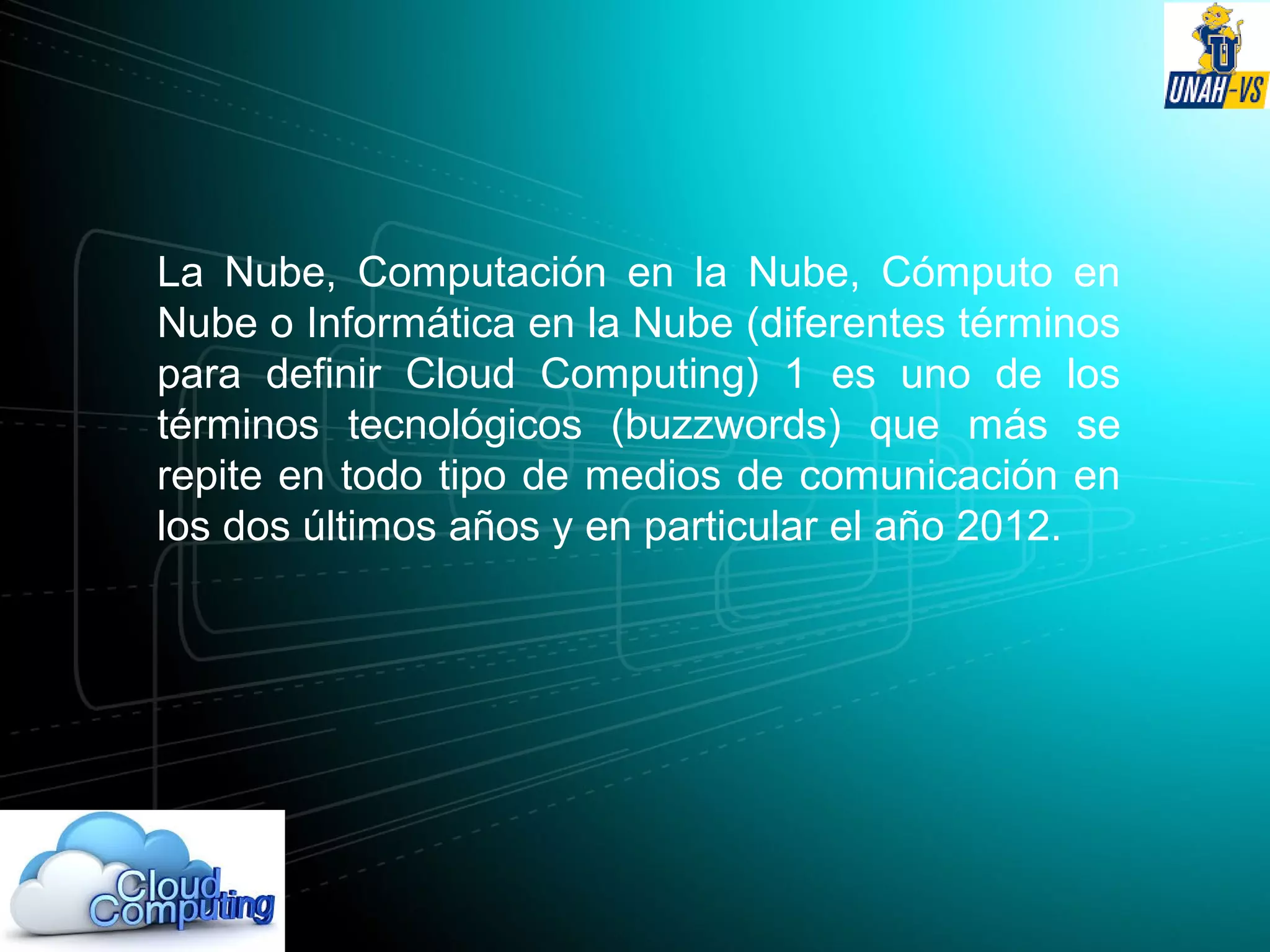 La Nube, Computación en la Nube, Cómputo en
Nube o Informática en la Nube (diferentes términos
para definir Cloud Computing) 1 es uno de los
términos tecnológicos (buzzwords) que más se
repite en todo tipo de medios de comunicación en
los dos últimos años y en particular el año 2012.
 