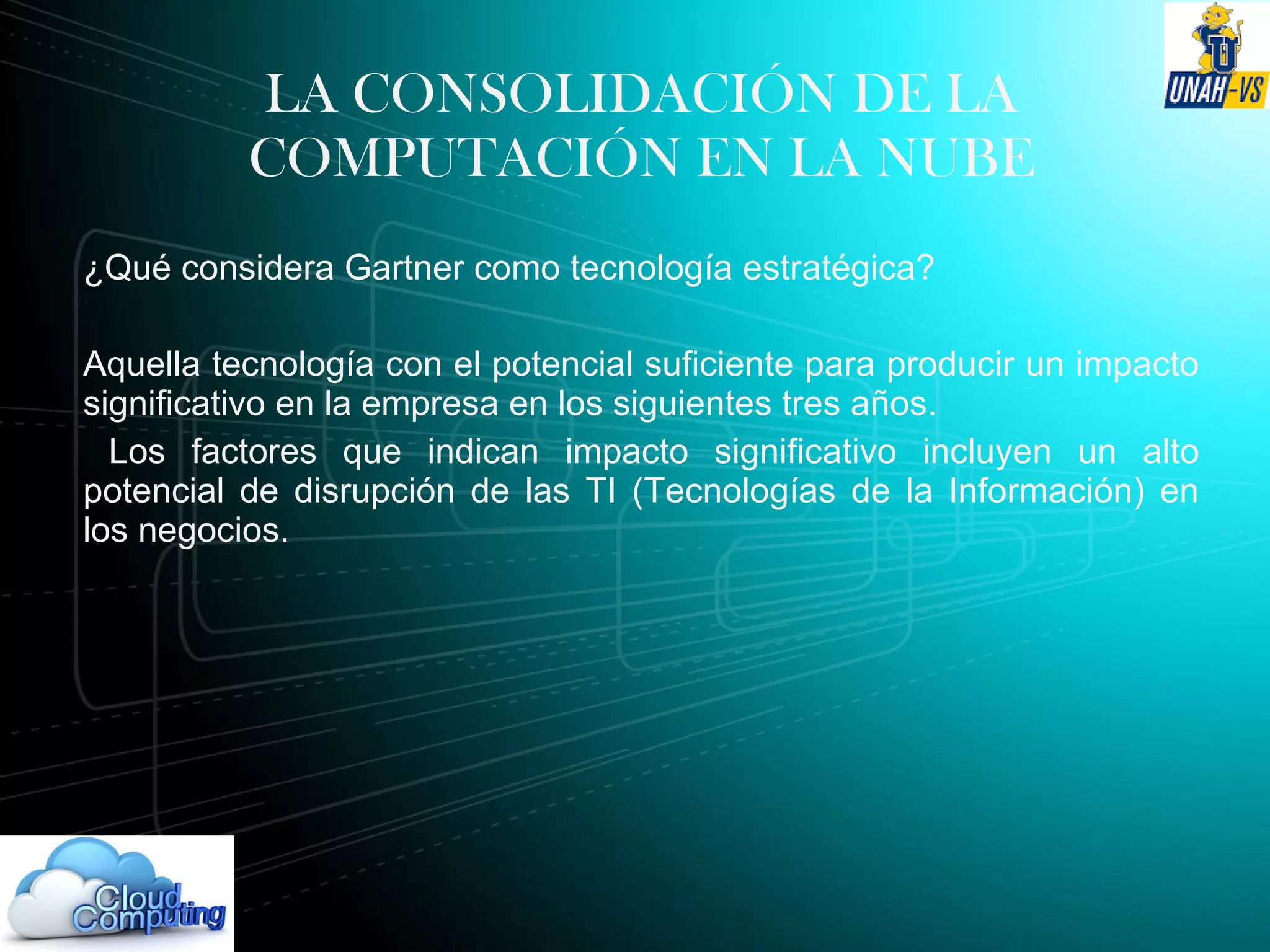 LA CONSOLIDACIÓN DE LA
COMPUTACIÓN EN LA NUBE
¿Qué considera Gartner como tecnología estratégica?
Aquella tecnología con el potencial suficiente para producir un impacto
significativo en la empresa en los siguientes tres años.
Los factores que indican impacto significativo incluyen un alto
potencial de disrupción de las TI (Tecnologías de la Información) en
los negocios.
 