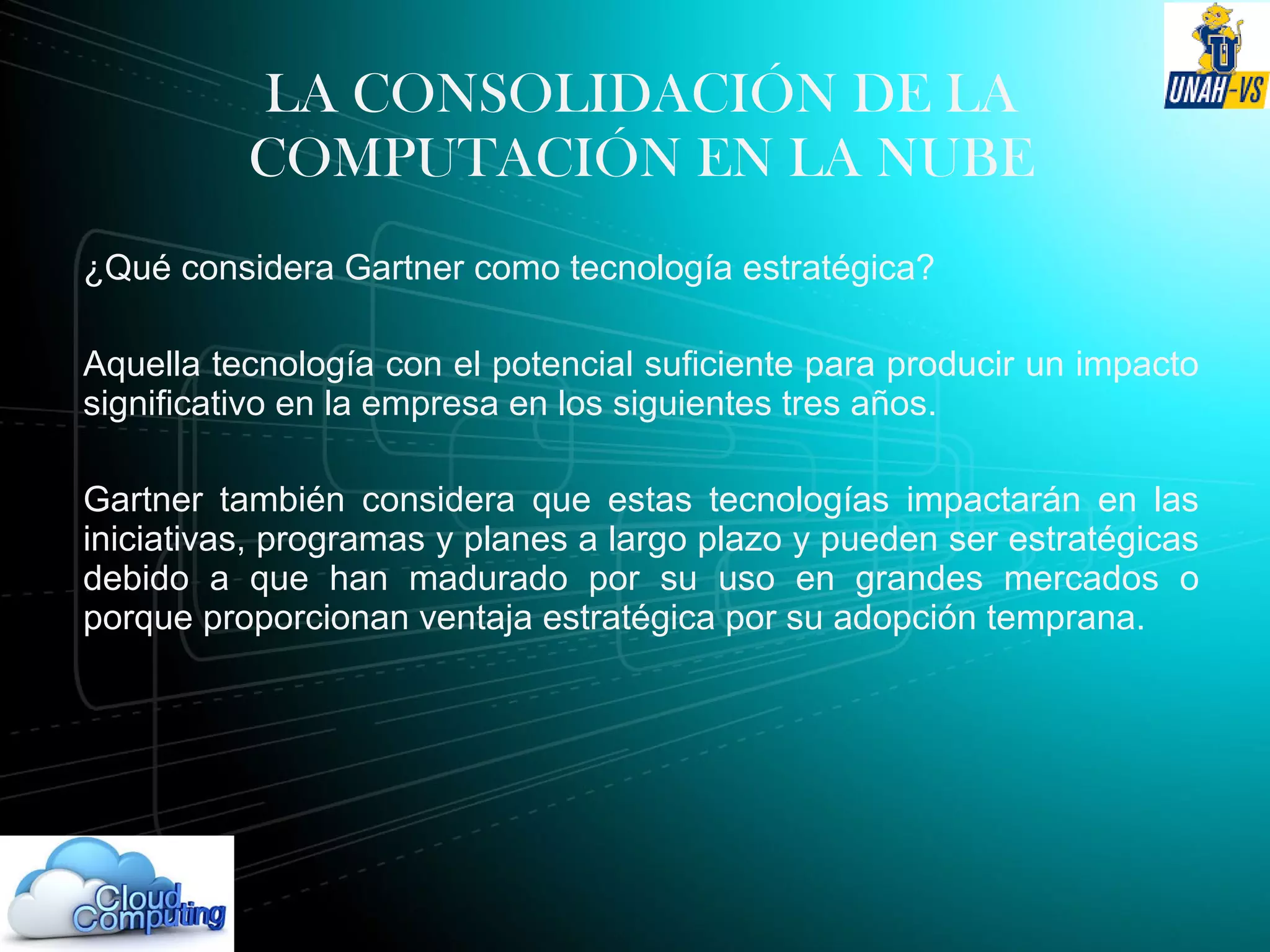 LA CONSOLIDACIÓN DE LA
COMPUTACIÓN EN LA NUBE
¿Qué considera Gartner como tecnología estratégica?
Aquella tecnología con el potencial suficiente para producir un impacto
significativo en la empresa en los siguientes tres años.
Gartner también considera que estas tecnologías impactarán en las
iniciativas, programas y planes a largo plazo y pueden ser estratégicas
debido a que han madurado por su uso en grandes mercados o
porque proporcionan ventaja estratégica por su adopción temprana.
 