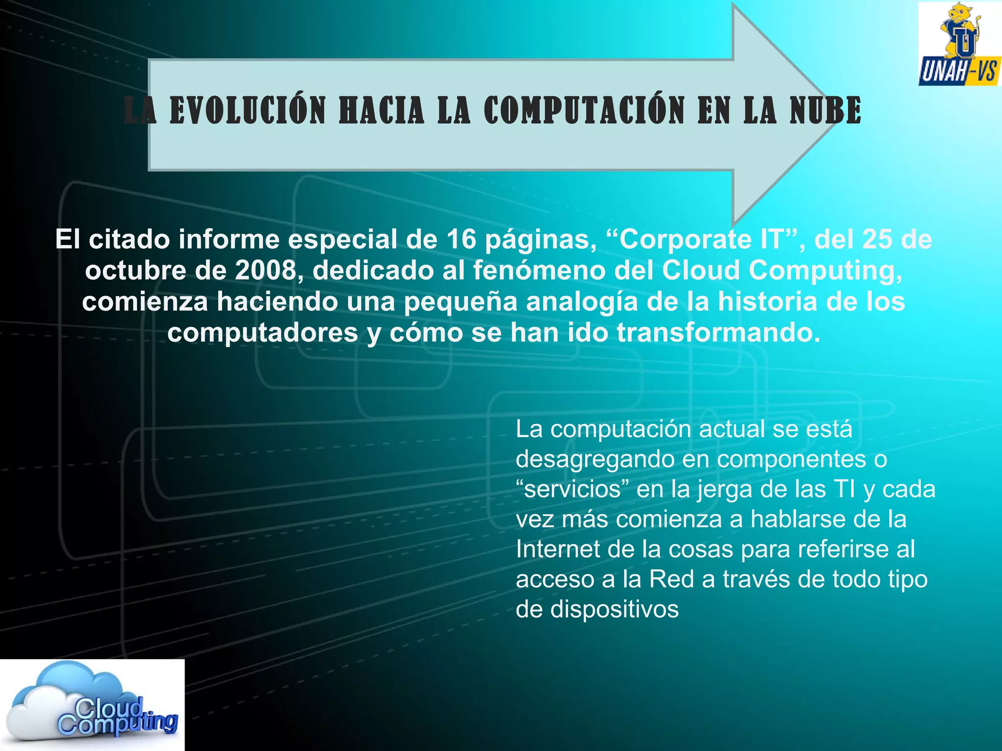LA EVOLUCIÓN HACIA LA COMPUTACIÓN EN LA NUBE
El citado informe especial de 16 páginas, “Corporate IT”, del 25 de
octubre de 2008, dedicado al fenómeno del Cloud Computing,
comienza haciendo una pequeña analogía de la historia de los
computadores y cómo se han ido transformando.
La computación actual se está
desagregando en componentes o
“servicios” en la jerga de las TI y cada
vez más comienza a hablarse de la
Internet de la cosas para referirse al
acceso a la Red a través de todo tipo
de dispositivos
 