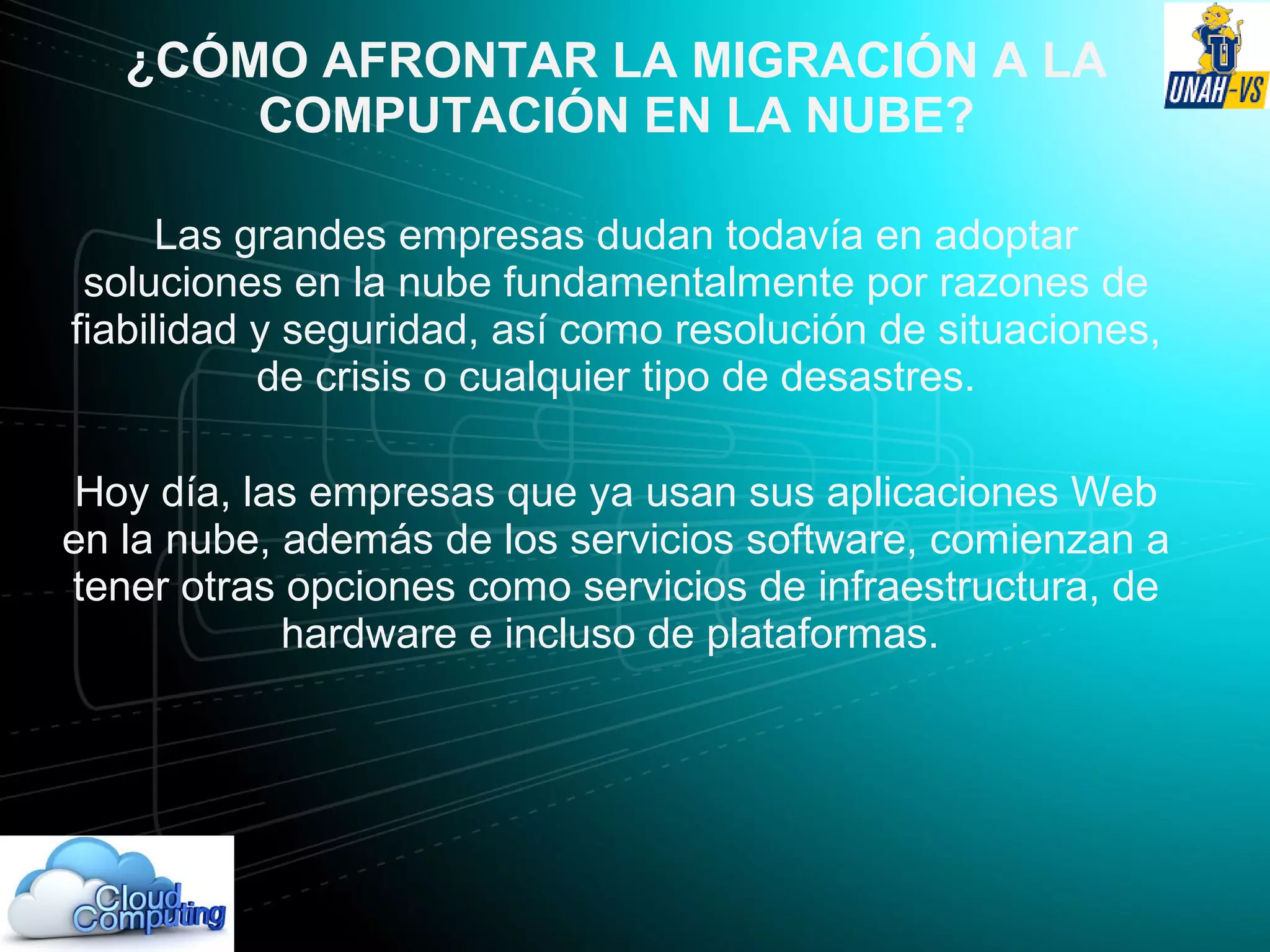 ¿CÓMO AFRONTAR LA MIGRACIÓN A LA
COMPUTACIÓN EN LA NUBE?
Las grandes empresas dudan todavía en adoptar
soluciones en la nube fundamentalmente por razones de
fiabilidad y seguridad, así como resolución de situaciones,
de crisis o cualquier tipo de desastres.
Hoy día, las empresas que ya usan sus aplicaciones Web
en la nube, además de los servicios software, comienzan a
tener otras opciones como servicios de infraestructura, de
hardware e incluso de plataformas.
 