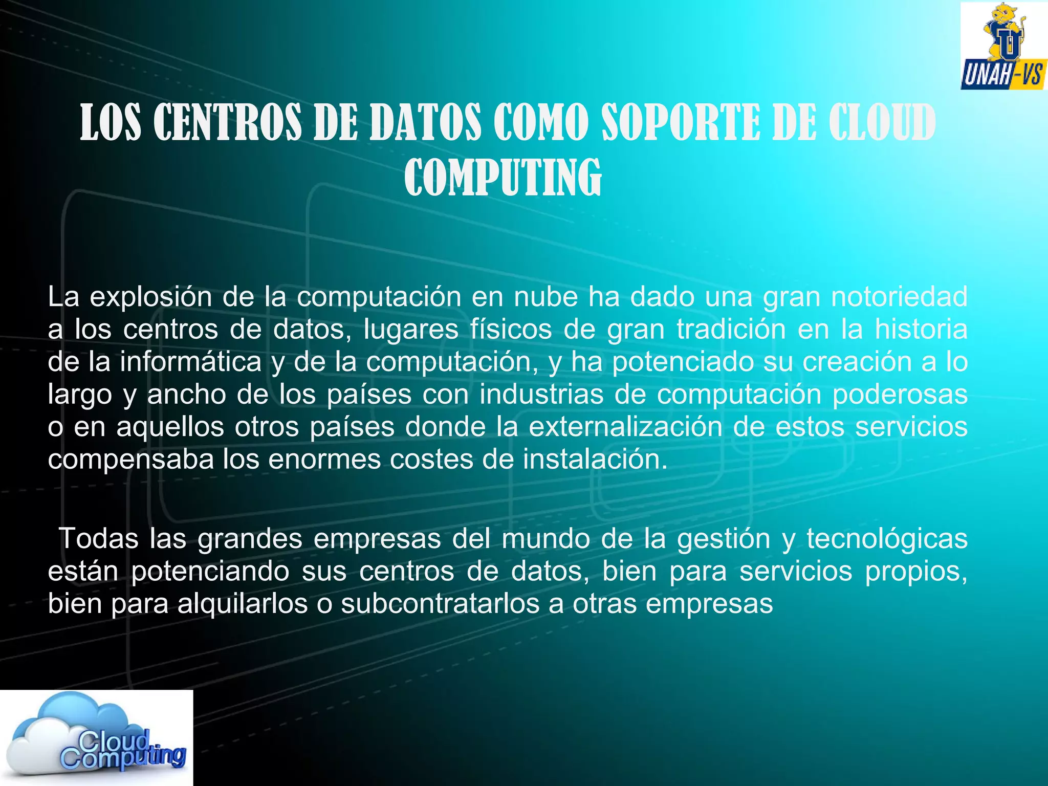 LOS CENTROS DE DATOS COMO SOPORTE DE CLOUD
COMPUTING
La explosión de la computación en nube ha dado una gran notoriedad
a los centros de datos, lugares físicos de gran tradición en la historia
de la informática y de la computación, y ha potenciado su creación a lo
largo y ancho de los países con industrias de computación poderosas
o en aquellos otros países donde la externalización de estos servicios
compensaba los enormes costes de instalación.
Todas las grandes empresas del mundo de la gestión y tecnológicas
están potenciando sus centros de datos, bien para servicios propios,
bien para alquilarlos o subcontratarlos a otras empresas
 