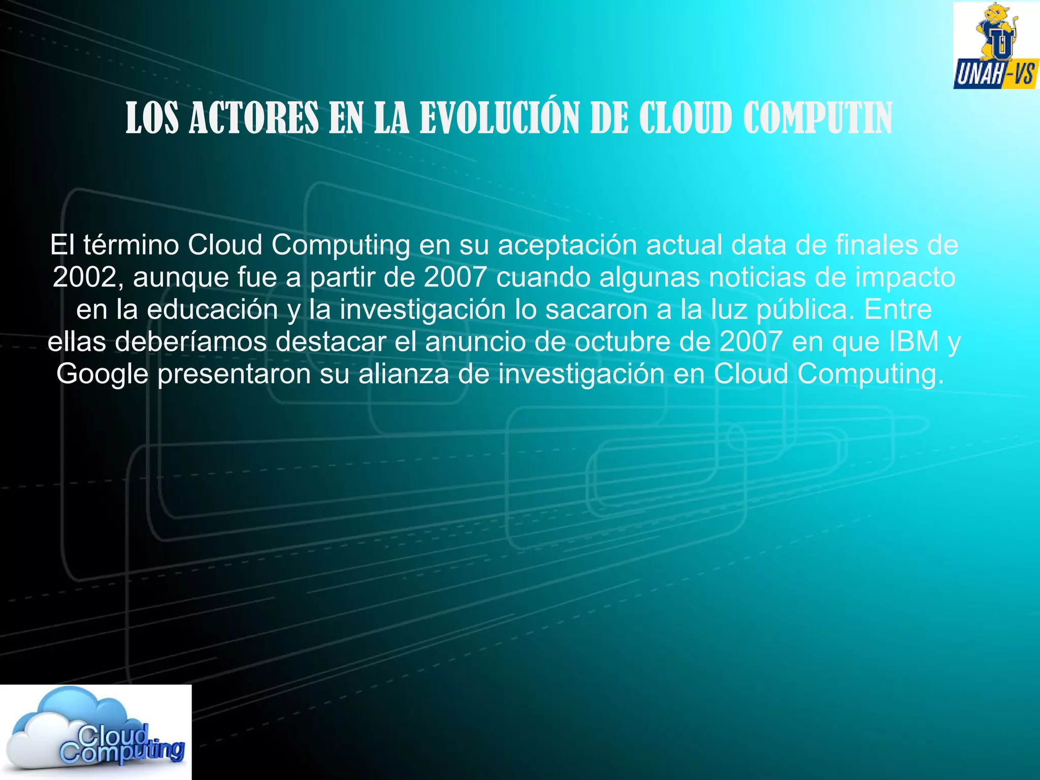 LOS ACTORES EN LA EVOLUCIÓN DE CLOUD COMPUTIN
El término Cloud Computing en su aceptación actual data de finales de
2002, aunque fue a partir de 2007 cuando algunas noticias de impacto
en la educación y la investigación lo sacaron a la luz pública. Entre
ellas deberíamos destacar el anuncio de octubre de 2007 en que IBM y
Google presentaron su alianza de investigación en Cloud Computing.
 