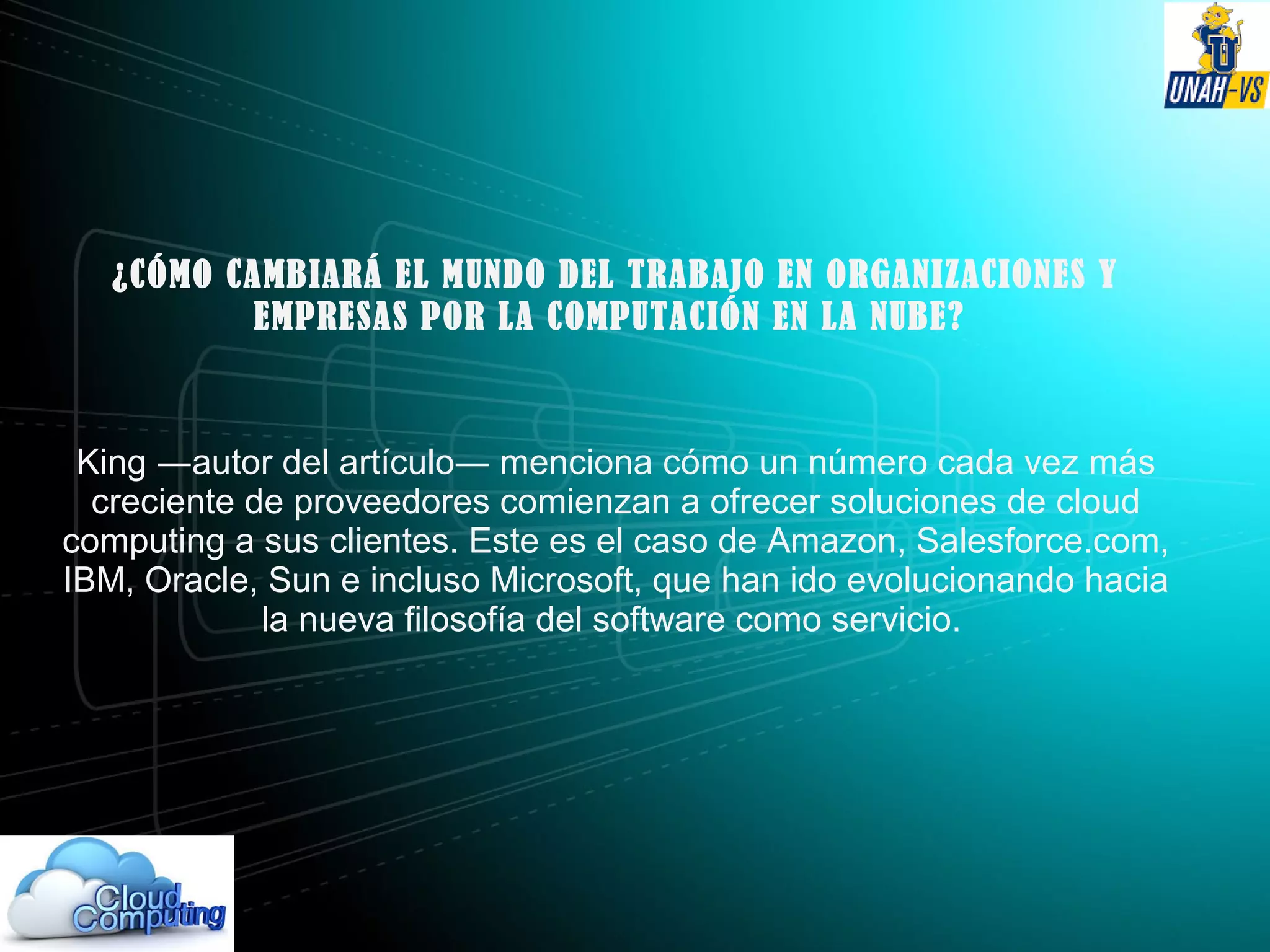 ¿CÓMO CAMBIARÁ EL MUNDO DEL TRABAJO EN ORGANIZACIONES Y
EMPRESAS POR LA COMPUTACIÓN EN LA NUBE?
King ―autor del artículo― menciona cómo un número cada vez más
creciente de proveedores comienzan a ofrecer soluciones de cloud
computing a sus clientes. Este es el caso de Amazon, Salesforce.com,
IBM, Oracle, Sun e incluso Microsoft, que han ido evolucionando hacia
la nueva filosofía del software como servicio.
 