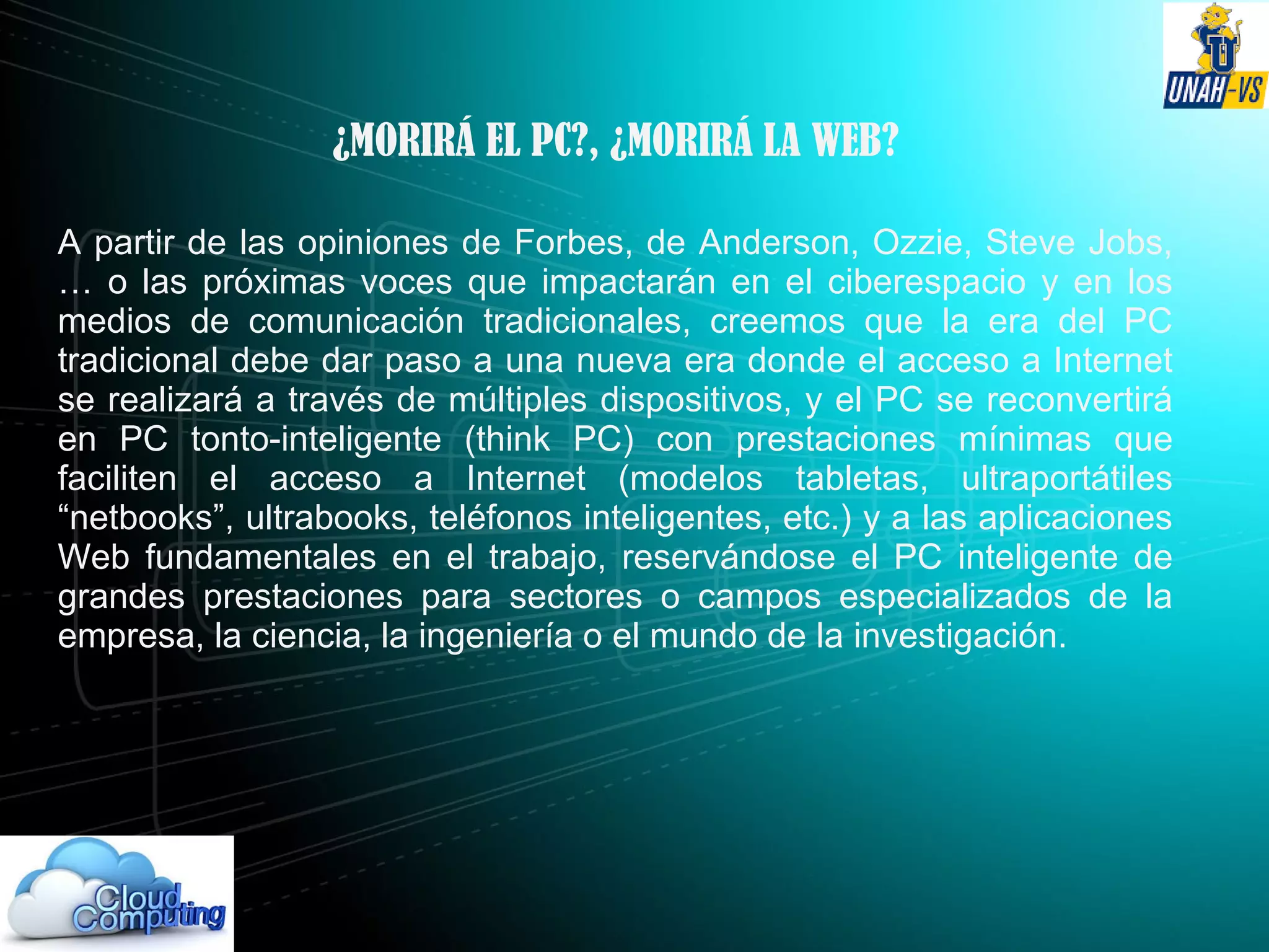 ¿MORIRÁ EL PC?, ¿MORIRÁ LA WEB?
A partir de las opiniones de Forbes, de Anderson, Ozzie, Steve Jobs,
… o las próximas voces que impactarán en el ciberespacio y en los
medios de comunicación tradicionales, creemos que la era del PC
tradicional debe dar paso a una nueva era donde el acceso a Internet
se realizará a través de múltiples dispositivos, y el PC se reconvertirá
en PC tonto-inteligente (think PC) con prestaciones mínimas que
faciliten el acceso a Internet (modelos tabletas, ultraportátiles
“netbooks”, ultrabooks, teléfonos inteligentes, etc.) y a las aplicaciones
Web fundamentales en el trabajo, reservándose el PC inteligente de
grandes prestaciones para sectores o campos especializados de la
empresa, la ciencia, la ingeniería o el mundo de la investigación.
 