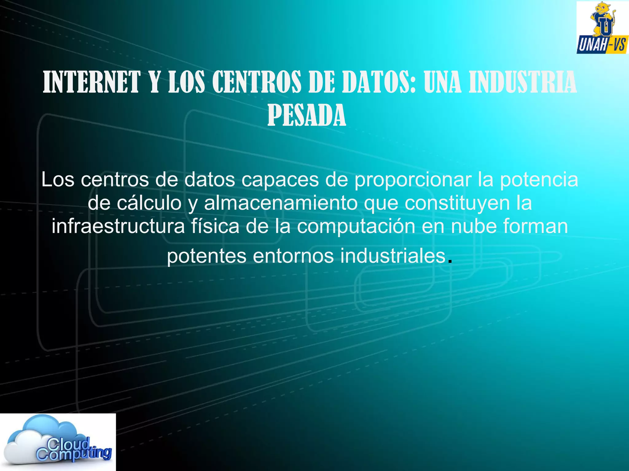 INTERNET Y LOS CENTROS DE DATOS: UNA INDUSTRIA
PESADA
Los centros de datos capaces de proporcionar la potencia
de cálculo y almacenamiento que constituyen la
infraestructura física de la computación en nube forman
potentes entornos industriales.
 