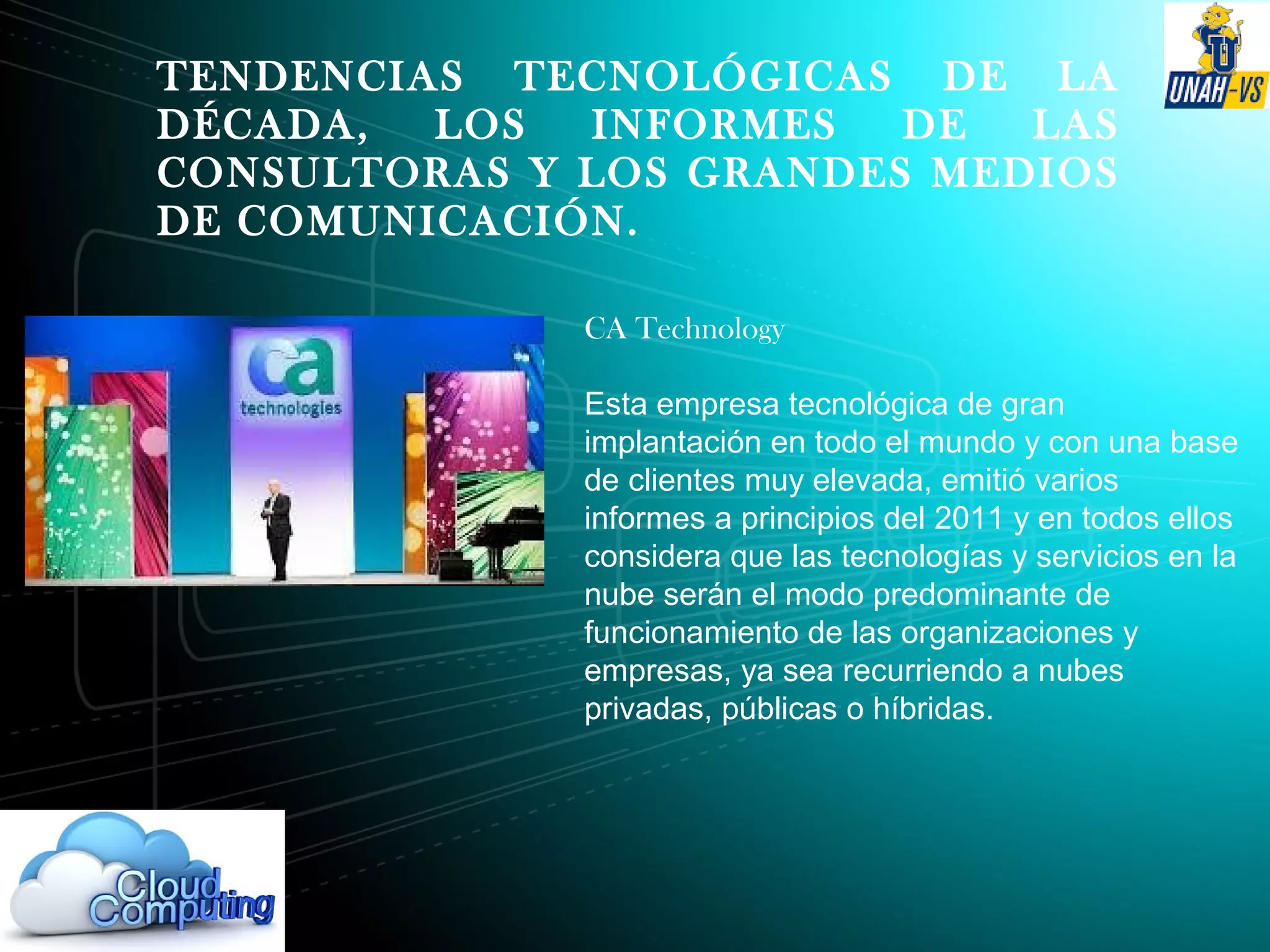 TENDENCIAS TECNOLÓGICAS DE LA
DÉCADA, LOS INFORMES DE LAS
CONSULTORAS Y LOS GRANDES MEDIOS
DE COMUNICACIÓN.
CA Technology
Esta empresa tecnológica de gran
implantación en todo el mundo y con una base
de clientes muy elevada, emitió varios
informes a principios del 2011 y en todos ellos
considera que las tecnologías y servicios en la
nube serán el modo predominante de
funcionamiento de las organizaciones y
empresas, ya sea recurriendo a nubes
privadas, públicas o híbridas.
 