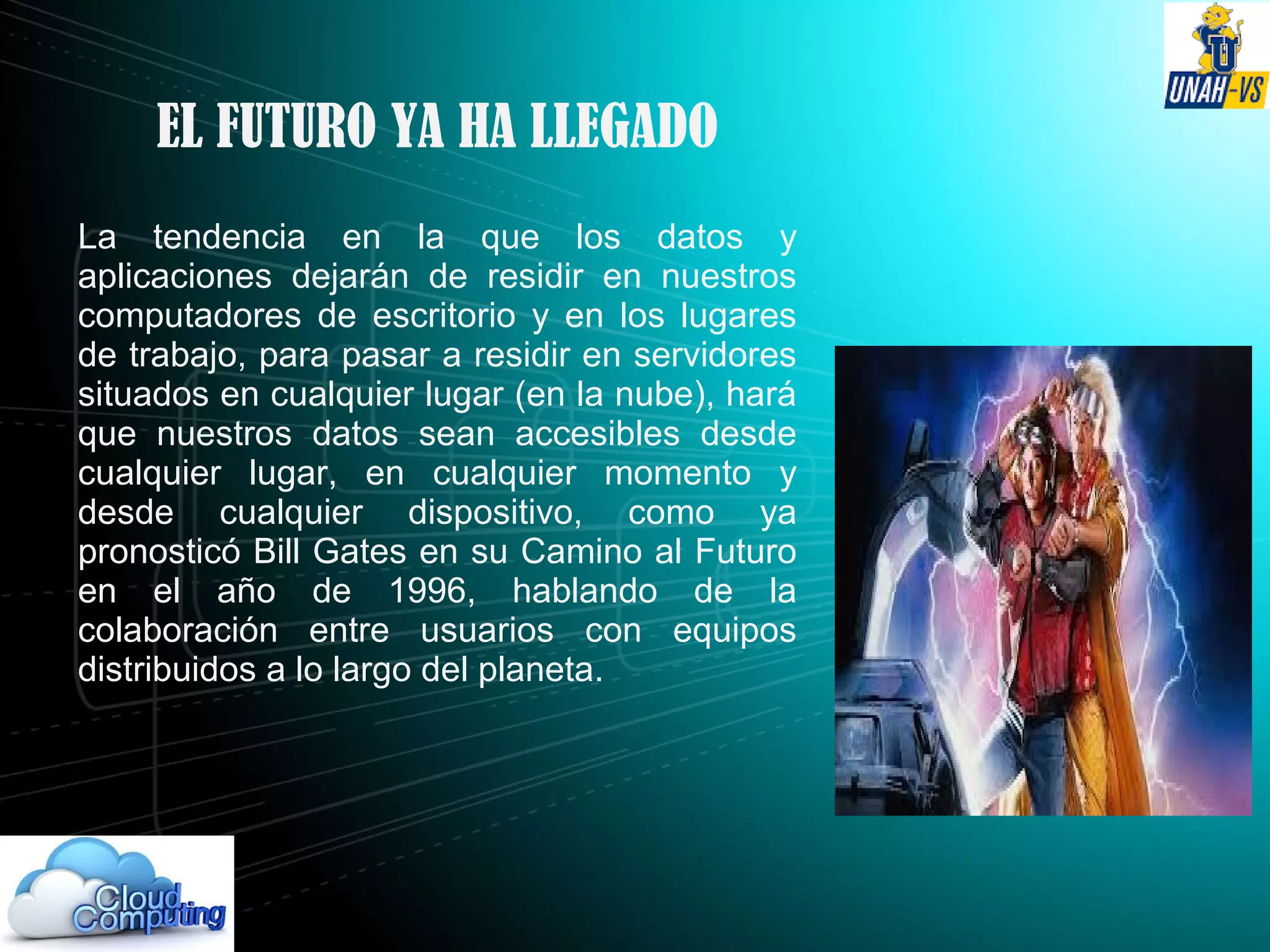 EL FUTURO YA HA LLEGADO
La tendencia en la que los datos y
aplicaciones dejarán de residir en nuestros
computadores de escritorio y en los lugares
de trabajo, para pasar a residir en servidores
situados en cualquier lugar (en la nube), hará
que nuestros datos sean accesibles desde
cualquier lugar, en cualquier momento y
desde cualquier dispositivo, como ya
pronosticó Bill Gates en su Camino al Futuro
en el año de 1996, hablando de la
colaboración entre usuarios con equipos
distribuidos a lo largo del planeta.
 