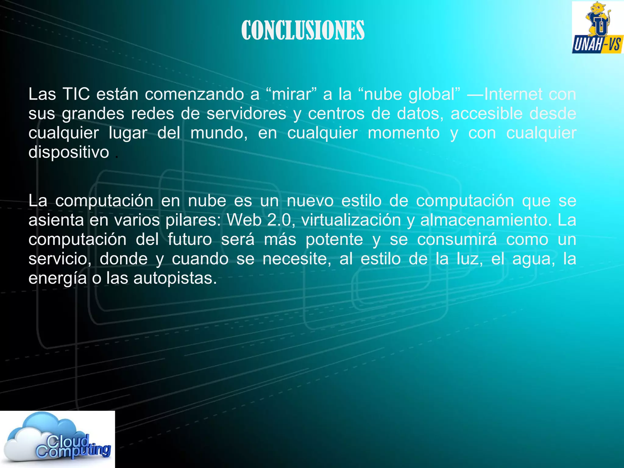 CONCLUSIONES
Las TIC están comenzando a “mirar” a la “nube global” ―Internet con
sus grandes redes de servidores y centros de datos, accesible desde
cualquier lugar del mundo, en cualquier momento y con cualquier
dispositivo .
La computación en nube es un nuevo estilo de computación que se
asienta en varios pilares: Web 2.0, virtualización y almacenamiento. La
computación del futuro será más potente y se consumirá como un
servicio, donde y cuando se necesite, al estilo de la luz, el agua, la
energía o las autopistas.
 