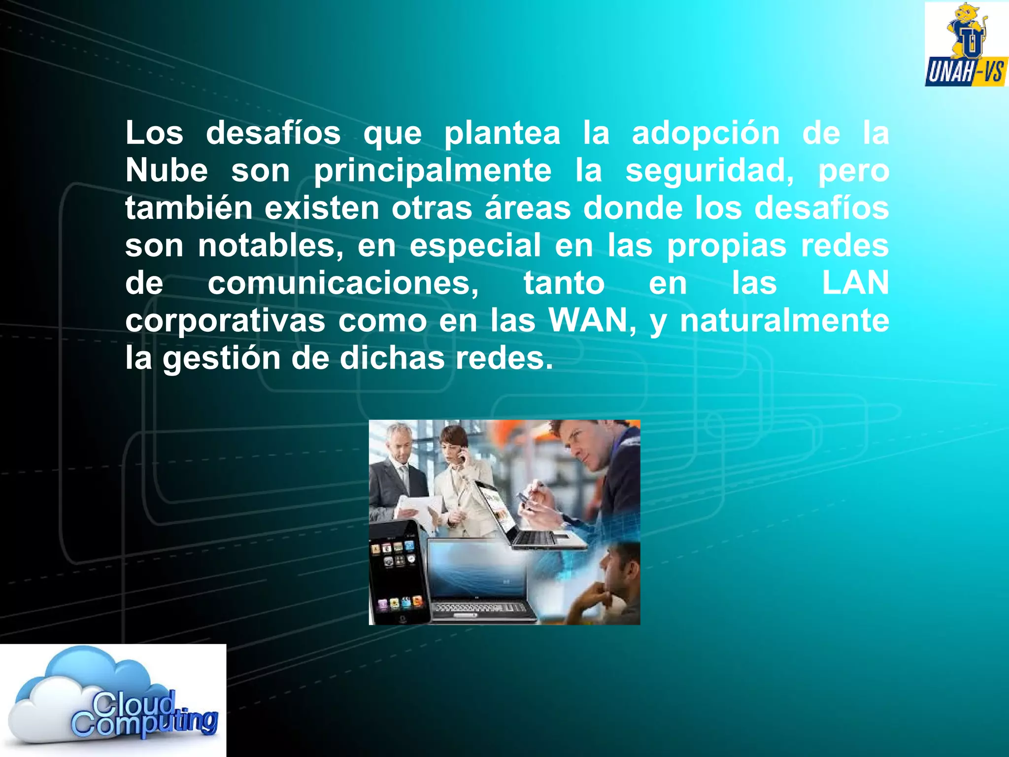 Los desafíos que plantea la adopción de la
Nube son principalmente la seguridad, pero
también existen otras áreas donde los desafíos
son notables, en especial en las propias redes
de comunicaciones, tanto en las LAN
corporativas como en las WAN, y naturalmente
la gestión de dichas redes.
 