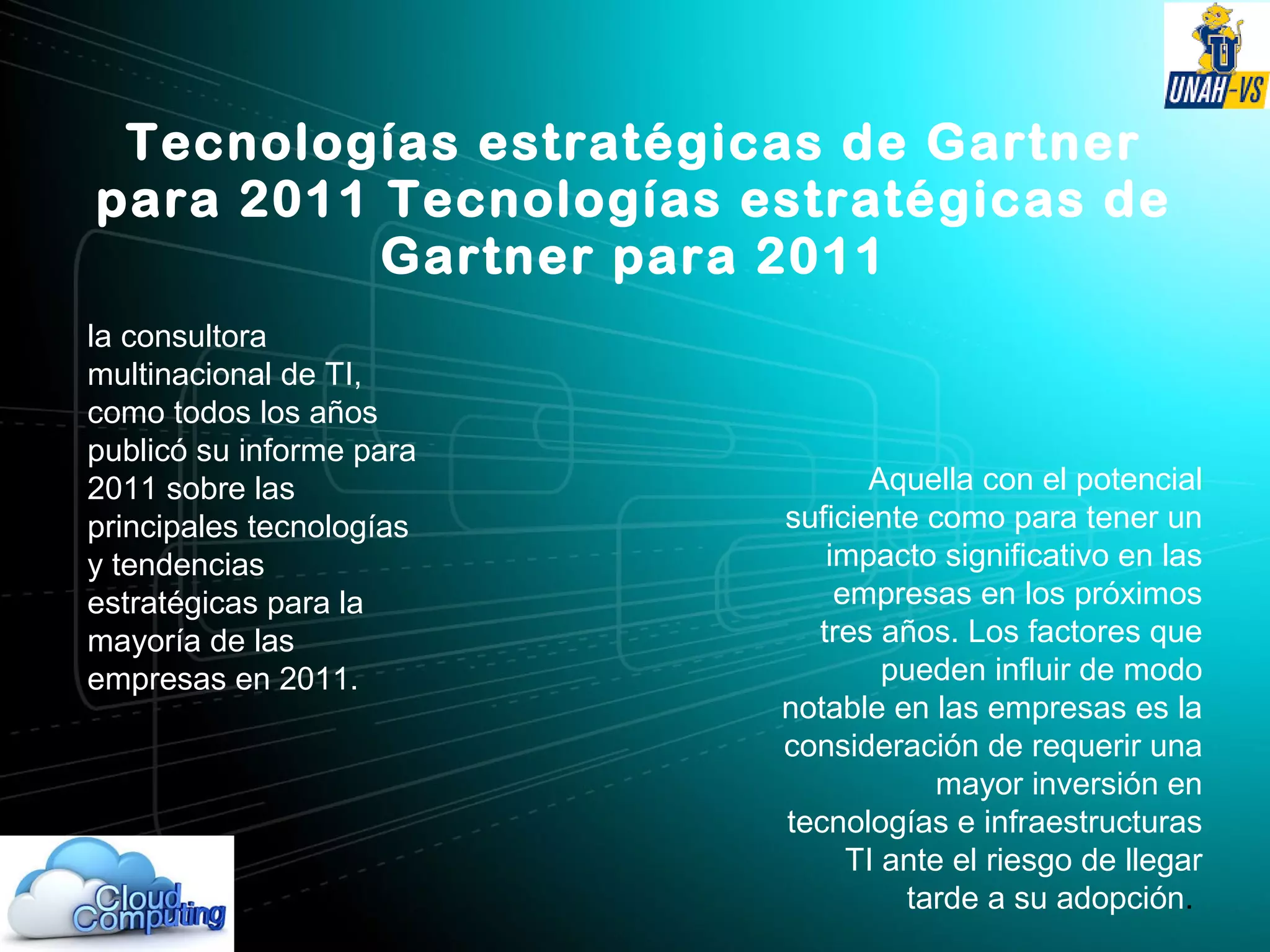 Tecnologías estratégicas de Gartner
para 2011 Tecnologías estratégicas de
Gartner para 2011
la consultora
multinacional de TI,
como todos los años
publicó su informe para
2011 sobre las
principales tecnologías
y tendencias
estratégicas para la
mayoría de las
empresas en 2011.
Aquella con el potencial
suficiente como para tener un
impacto significativo en las
empresas en los próximos
tres años. Los factores que
pueden influir de modo
notable en las empresas es la
consideración de requerir una
mayor inversión en
tecnologías e infraestructuras
TI ante el riesgo de llegar
tarde a su adopción.
 