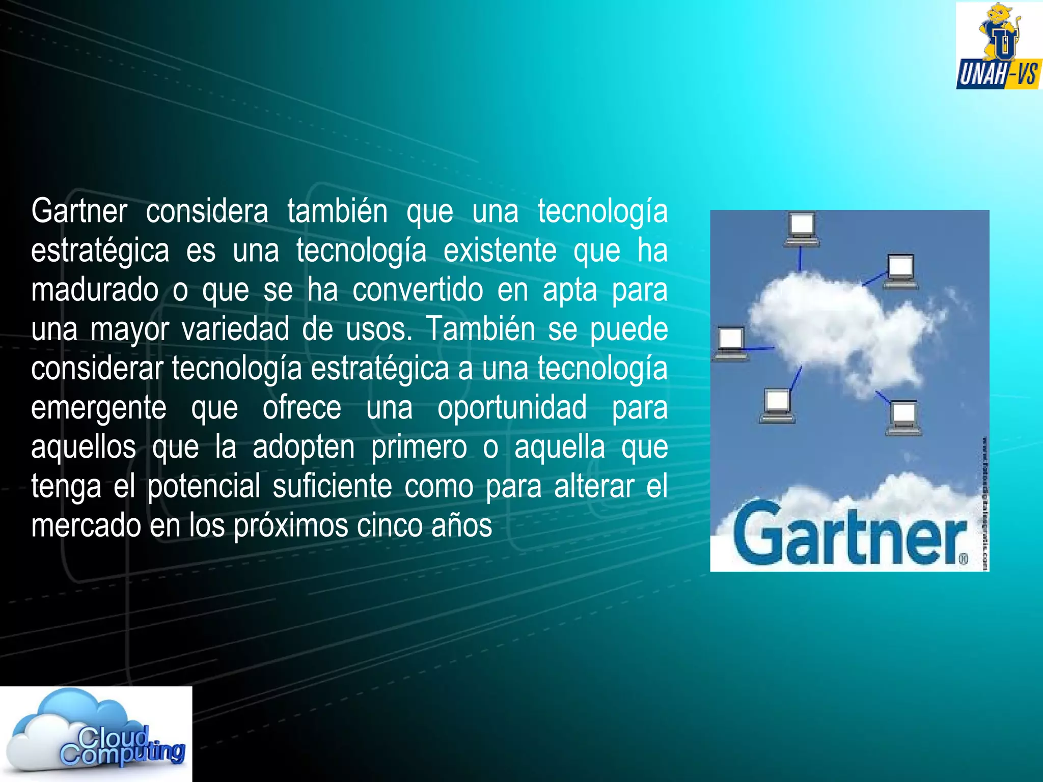 Gartner considera también que una tecnología
estratégica es una tecnología existente que ha
madurado o que se ha convertido en apta para
una mayor variedad de usos. También se puede
considerar tecnología estratégica a una tecnología
emergente que ofrece una oportunidad para
aquellos que la adopten primero o aquella que
tenga el potencial suficiente como para alterar el
mercado en los próximos cinco años
 