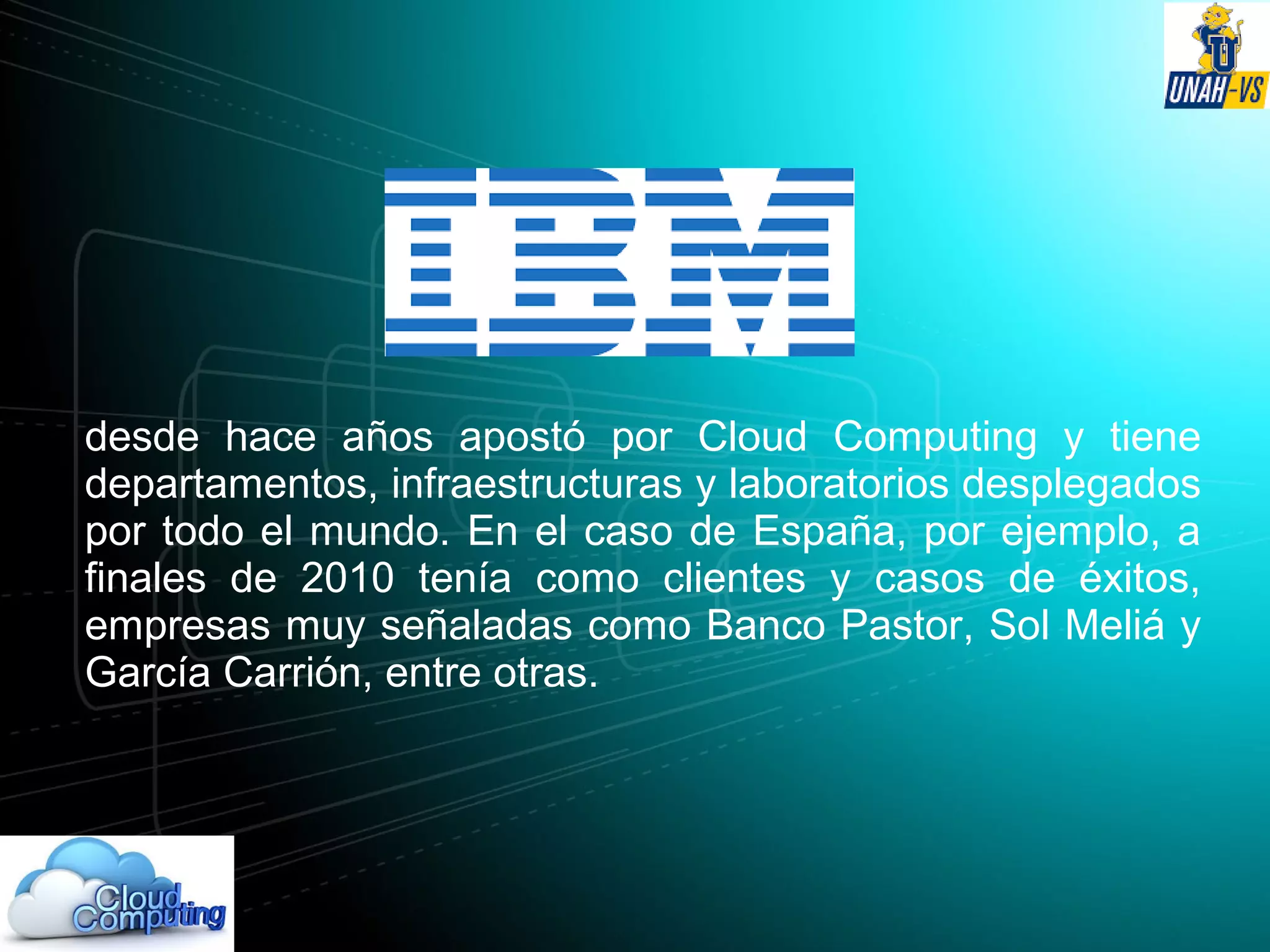 desde hace años apostó por Cloud Computing y tiene
departamentos, infraestructuras y laboratorios desplegados
por todo el mundo. En el caso de España, por ejemplo, a
finales de 2010 tenía como clientes y casos de éxitos,
empresas muy señaladas como Banco Pastor, Sol Meliá y
García Carrión, entre otras.
 