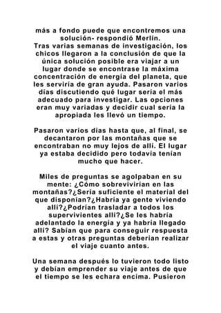 más a fondo puede que encontremos una
solución- respondió Merlín.
Tras varias semanas de investigación, los
chicos llegaron a la conclusión de que la
única solución posible era viajar a un
lugar donde se encontrase la máxima
concentración de energía del planeta, que
les serviría de gran ayuda. Pasaron varios
días discutiendo qué lugar sería el más
adecuado para investigar. Las opciones
eran muy variadas y decidir cual sería la
apropiada les llevó un tiempo.
Pasaron varios días hasta que, al final, se
decantaron por las montañas que se
encontraban no muy lejos de allí. El lugar
ya estaba decidido pero todavía tenían
mucho que hacer.
Miles de preguntas se agolpaban en su
mente: ¿Cómo sobrevivirían en las
montañas?¿Sería suficiente el material del
que disponían?¿Habría ya gente viviendo
allí?¿Podrían trasladar a todos los
supervivientes allí?¿Se les habría
adelantado la energía y ya habría llegado
allí? Sabían que para conseguir respuesta
a estas y otras preguntas deberían realizar
el viaje cuanto antes.
Una semana después lo tuvieron todo listo
y debían emprender su viaje antes de que
el tiempo se les echara encima. Pusieron
 