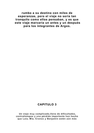 rumbo a su destino con miles de
esperanzas, pero el viaje no sería tan
tranquilo como ellos pensaban, y es que
este viaje marcaría un antes y un después
para los integrantes de Argos.
CAPITULO 3
Un viaje muy complicado,lleno de dificultades,
contratiempos y una pérdida importante han hecho
que Laia, Mia, Cronox y Benjamín estén aún más
 