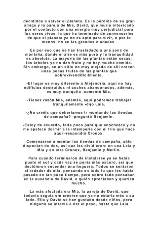decididos a salvar el planeta. Es la pérdida de su gran
amigo y la pareja de Mia, David, que murió intoxicado
por el contacto con una energía muy perjudicial para
los seres vivos, la que ha terminado de convencerles
de que el planeta ya no es apto para vivir, o por lo
menos, no en las grandes ciudades.
Es por eso que se han trasladado a una zona de
montaña, donde el aire es más puro y la tranquilidad
es absoluta. La mayoría de las plantas están secas,
los árboles ya no dan fruto y no hay mucha comida.
Sin embargo, en un sitio no muy alejado de allí crecen
unas pocas frutas de las plantas que
sobrevivendificilmente.
-El lugar es muy diferente a Alejandría, aquí no hay
edificios destruidos ni coches abandonados, además,
es muy tranquilo -comentó Mia.
-Tienes razón Mia, además, aquí podremos trabajar
tranquilamente -dijo Laia.
-¿No creéis que deberíamos ir montando las tiendas
de campaña? -preguntó Benjamín.
-Estoy de acuerdo, falta poco para que anochezca y no
me apetece dormir a la intemperie con el frío que hace
aquí -respondió Cronox.
Comenzaron a montar las tiendas de campaña, sólo
disponían de dos, así que las dividieron: en una Laia y
Mia y en otra Cronox, Benjamín y Merlín.
Para cuando terminaron de instalarse ya se había
pusto el sol y cada vez se ponía más oscuro, así que
decidieron encender una hoguera. Todos se sentaron
al rededor de ella, pensando en todo lo que les había
pasado en tan poco tiempo, pero sobre todo pensaban
en la ausencia de David, a quién apreciaban y querían
mucho.
La más afectada era Mia, la pareja de David, que
todavía seguía sin creerse que ya no estaría más a su
lado. Ella y David se han gustado desde niños, pero
ninguno se atrevía a dar el paso, hasta que Laia
 