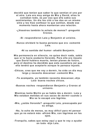 decidió que tenían que saber lo que sentían el uno por
el otro. Laia era muy amiga de Mia y David, ellos le
contaban todo, es por eso que ella sabía sus
sentimientos. Un día los citó a los dos en un mismo
sitio y les hizo confesar lo que sentían, desde ese
momento hasta ahora mantenían una relación.
-¿Vosotros también lo echais de menos? -preguntó
Cronox.
-Si -respondieron Laia y Benjamín al unísino.
-Nunca olvidaré lo buena persona que era -comentó
Laia.
-Ni su sentido del humor -añadió Benjamín.
Mia permanecía en silencio, no quiso decir nada, sabía
que si lo hacía acabaría llorando. Para ella era injusto
que David hubiera muerto, tenían planes de futuro,
pero el destino ha decidido que esto sucediera así que
ella tendrá que aceptarlo aunque le parezca injusto.
-Chicos, creo que me voy a dormir, ha sido un día muy
largo y necesito descansar -comentó Mia.
-Te acompaño, yo también necesito descansar,-dijo
Laia- buena noches chicos.
-Buenas noches -respondieron Benjamín y Cronox al
unísono.
Mientras tanto Merlín ya se había ido a dormir. Laia y
Mia estaban metidas en sus sacos de dormir cuando a
Mia se le escapó una lágrima.
-Mia, ¿estás llorando? -preguntó Laia, preocupada por
su amiga.
-No, lo echo de menos, es muy difícil para mi pensar
que ya no estará más -afirmó Mia, con lágrimas en los
ojos.
-Tranquila, sabes que estoy aquí y que te voy a ayudar
en todo -dijo Laia.
 