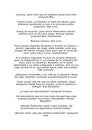 -Gracias, pero creo que tú tampoco estás muy bien
-comentó Mia.
-Tienes razón, yo también lo echo de menos, pero
debemos ayudarnos la una a la otra para poder
superarlo -dijo Laia.
-Estoy de acuerdo, pero ahora deberíamos dormir,
mañana será un día muy largo, buenas noches
-comentó Mia, bostezando.
-Buenas noches -dijo Laia.
Poco tiempo después Benjamín y Cronox se fueron a
dormir, agotados del viaje, ellos también eran muy
amigos de David, aunque hace poco que le conocían
eran como uña y carne, inseparables.
A la mañana siguiente Cronox se levantó temprano
para no desperdiciar ni un minuto de su estancia allí
pero, para su sorpresa, Benjamín se le había
adelantado y ya había empezado a trabajar. Eso no era
algo normal en el, que desde hacía unos días estaba
más animado.
-¿Benjamín levantado a las 7:00 de la mañana? Debo
de estar soñando -comentó sarcásticamente Cronox.
-Pues siento decirte que no estás soñando, estoy
despierto desde hace un tiempo, y me he puesto a
trabajar -dijo Benjamín.
-¿Y qué has descubierto? -preguntó Cronox.
-He descubierto que no muy lejos de aquí hay unas
cuantas plantas con frutos comestibles -afirmó
Benjamín.
-¡Genial! Podremos comer unos cuantos, las
provisiones no aguantaran mucho tiempo.
-¡Buenos días! ¿De qué estabais hablando? -preguntó
Laia.
 