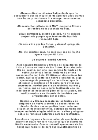 -Buenos días, estábamos hablando de que he
descubierto que no muy lejos de aquí hay unas plantas
con frutos y podríamos ir a recoger unos cuantos
-respondió Benjamín.
-Un momento, ¿dónde está Mia? -preguntó Cronox
extrañado de la ausencia de esta.
-Sigue durmiendo, estaba agotada, no he querido
despertarla porque ayer tuvo un día horrible
-respondió Laia.
-Vamos a ir a por los frutos, ¿vienes? -preguntó
Benjamín.
-No, me quedaré aquí, no creo que sea de mucha
ayuda -respondió Laia.
-De acuerdo -añadió Cronox.
Acto seguido Benjamín y Cronox se despidieron de
Laia y fueron en busca de los frutos. Poco después
Mia se levantó, con una leve sonrisa formada en la
comisura de sus labios, fruto de su última
conversación con Laia. El último en despertarse fue
Merlín, que se levantó con fiebre y calambres, algo
que enseguida preocupó as las chicas, que le
obligaron a quedarse en la cama para evitar que
empeorase. Sabían que era un resfriado normal y
corriente, que se podía curar fácilmente con los
medicamentos necesarios pero en su situación, sin
medicamentos a su disposición tendrían que
arreglárselas por si solos.
Benjamín y Cronox recogieron los frutos y se
dirigieron de nuevo a donde se encontraban los
demás. Sabían que no podían hacer nada, no
disponían de medicamentos, estaban en medio del
bosque, no había ningún médico entre ellos y ninguno
sabía de remedios naturales para los resfriados.
Los chicos llegaron a la conclusión de que debían de
encontrar algún remedio natural ya que el estado de
Merlín empeoraba. Cronox recordó que en uno de los
libros que había leído para sus investigaciones se
 