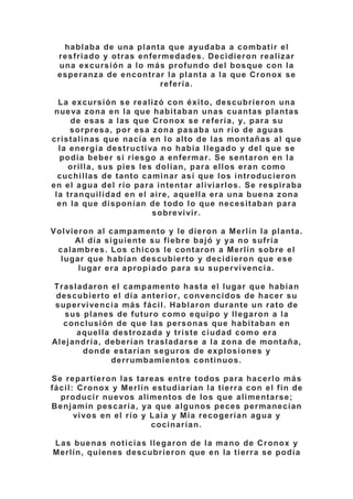 hablaba de una planta que ayudaba a combatir el
resfriado y otras enfermedades. Decidieron realizar
una excursión a lo más profundo del bosque con la
esperanza de encontrar la planta a la que Cronox se
refería.
La excursión se realizó con éxito, descubrieron una
nueva zona en la que habitaban unas cuantas plantas
de esas a las que Cronox se refería, y, para su
sorpresa, por esa zona pasaba un río de aguas
cristalinas que nacía en lo alto de las montañas al que
la energía destructiva no había llegado y del que se
podía beber si riesgo a enfermar. Se sentaron en la
orilla, sus pies les dolían, para ellos eran como
cuchillas de tanto caminar así que los introducieron
en el agua del río para intentar aliviarlos. Se respiraba
la tranquilidad en el aire, aquella era una buena zona
en la que disponían de todo lo que necesitaban para
sobrevivir.
Volvieron al campamento y le dieron a Merlín la planta.
Al día siguiente su fiebre bajó y ya no sufría
calambres. Los chicos le contaron a Merlín sobre el
lugar que habían descubierto y decidieron que ese
lugar era apropiado para su supervivencia.
Trasladaron el campamento hasta el lugar que habían
descubierto el día anterior, convencidos de hacer su
supervivencia más fácil. Hablaron durante un rato de
sus planes de futuro como equipo y llegaron a la
conclusión de que las personas que habitaban en
aquella destrozada y triste ciudad como era
Alejandría, deberían trasladarse a la zona de montaña,
donde estarían seguros de explosiones y
derrumbamientos continuos.
Se repartieron las tareas entre todos para hacerlo más
fácil: Cronox y Merlín estudiarían la tierra con el fin de
producir nuevos alimentos de los que alimentarse;
Benjamín pescaría, ya que algunos peces permanecían
vivos en el río y Laia y Mia recogerían agua y
cocinarían.
Las buenas noticias llegaron de la mano de Cronox y
Merlín, quienes descubrieron que en la tierra se podía
 
