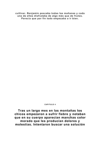 cultivar. Benjamín pescaba todas las mañanas y cada
uno de ellos disfrutaba de algo más que de frutos.
Parecía que por fin todo empezaba a ir bien.
CA CC C+ C CC PI TI LO 4
C AP I TUL O 4
Tras un largo mes en las montañas los
chicos empezaron a sufrir fiebre y notaban
que en su cuerpo aparecían manchas color
morado que les producían dolores y
molestias. Intentaron buscar una solución
 