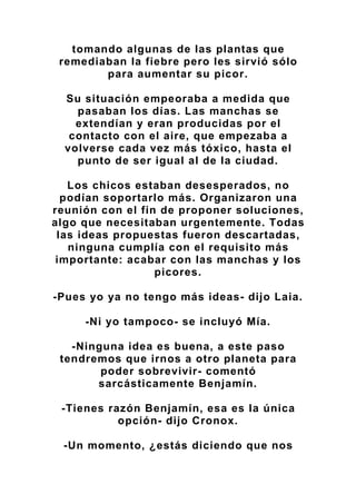 tomando algunas de las plantas que
remediaban la fiebre pero les sirvió sólo
para aumentar su picor.
Su situación empeoraba a medida que
pasaban los días. Las manchas se
extendían y eran producidas por el
contacto con el aire, que empezaba a
volverse cada vez más tóxico, hasta el
punto de ser igual al de la ciudad.
Los chicos estaban desesperados, no
podían soportarlo más. Organizaron una
reunión con el fin de proponer soluciones,
algo que necesitaban urgentemente. Todas
las ideas propuestas fueron descartadas,
ninguna cumplía con el requisito más
importante: acabar con las manchas y los
picores.
-Pues yo ya no tengo más ideas- dijo Laia.
-Ni yo tampoco- se incluyó Mía.
-Ninguna idea es buena, a este paso
tendremos que irnos a otro planeta para
poder sobrevivir- comentó
sarcásticamente Benjamín.
-Tienes razón Benjamín, esa es la única
opción- dijo Cronox.
-Un momento, ¿estás diciendo que nos
 
