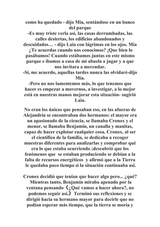 como ha quedado - dijo Mia, sentándose en un banco
del parque
-Es muy triste verla así, las casas derrumbadas, las
calles desiertas, los edificios abandonados y
descuidados… - dijo Laia con lágrimas en los ojos. Mia
¿Te acuerdas cuando nos conocimos? ¡Que bien lo
pasábamos! Cuando estábamos juntas en este mismo
parque e íbamos a casa de mi abuela a jugar y a que
nos invitara a merendar.
-Sí, me acuerdo, aquellas tardes nunca las olvidaré-dijo
Mia.
-Pero no nos lamentemos más, lo que tenemos que
hacer es empezar a movernos, a investigar, a lo mejor
está en nuestras manos mejorar esta situación- sugirió
Laia.
No eran los únicos que pensaban eso, en las afueras de
Alejandría se encontraban dos hermanos: el mayor era
un apasionado de la ciencia, se llamaba Cronox y el
menor, se llamaba Benjamín, un canalla y manitas,
capaz de hacer explotar cualquier cosa. Cronox, al ser
el científico de la familia, se dedicaba a recoger
muestras diferentes para analizarlas y comprobar qué
era lo que estaba ocurriendo ;descubrió que los
fenómenos que se estaban produciendo se debían a la
falta de recursos energéticos y afirmó que a la Tierra
le quedaba poco tiempo si la situación continuaba así.
Cronox decidió que tenían que hacer algo pero... ¿qué?
Mientras tanto, Benjamín miraba apenado por la
ventana pensando《¿Qué vamos a hacer ahora?, no
podemos seguir así.》Terminó sus reflexiones y se
dirigió hacia su hermano mayor para decirle que no
podían esperar más tiempo, que la tierra se moría y
 