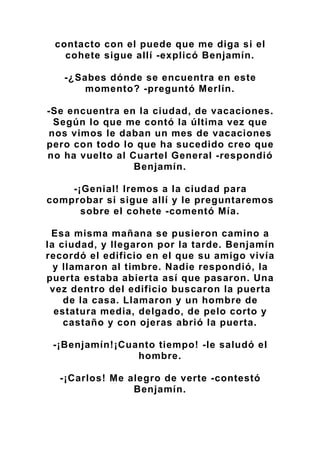 contacto con el puede que me diga si el
cohete sigue allí -explicó Benjamín.
-¿Sabes dónde se encuentra en este
momento? -preguntó Merlín.
-Se encuentra en la ciudad, de vacaciones.
Según lo que me contó la última vez que
nos vimos le daban un mes de vacaciones
pero con todo lo que ha sucedido creo que
no ha vuelto al Cuartel General -respondió
Benjamín.
-¡Genial! Iremos a la ciudad para
comprobar si sigue allí y le preguntaremos
sobre el cohete -comentó Mía.
Esa misma mañana se pusieron camino a
la ciudad, y llegaron por la tarde. Benjamín
recordó el edificio en el que su amigo vivía
y llamaron al timbre. Nadie respondió, la
puerta estaba abierta así que pasaron. Una
vez dentro del edificio buscaron la puerta
de la casa. Llamaron y un hombre de
estatura media, delgado, de pelo corto y
castaño y con ojeras abrió la puerta.
-¡Benjamín!¡Cuanto tiempo! -le saludó el
hombre.
-¡Carlos! Me alegro de verte -contestó
Benjamín.
 
