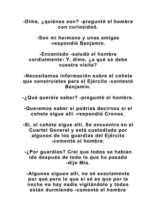 -Dime, ¿quiénes son? -preguntó el hombre
con curiosidad.
-Son mi hermano y unas amigas
-respondió Benjamín.
-Encantado -saludó el hombre
cordialmente- Y, dime, ¿a qué se debe
vuestra visita?
-Necesitamos información sobre el cohete
que construistes para el Ejército -contestó
Benjamín.
-¿Qué queréis saber? -preguntó el hombre.
-Queremos saber si podrías decirnos si el
cohete sigue allí -respondió Cronox.
-Si, el cohete sigue allí. Se encuentra en el
Cuartel General y está custodiado por
algunos de los guardias del Ejército
-comentó el hombre.
-¿Por guardias? Creí que todos se habían
ido después de todo lo que ha pasado
-dijo Mía.
-Algunos siguen allí, no sé exactamente
por qué pero lo que si sé es que por la
noche no hay nadie vigilándolo y todos
están durmiendo -comentó el hombre
 