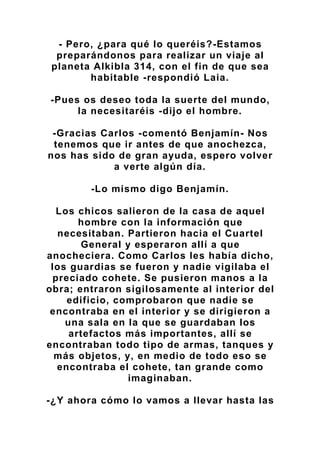 - Pero, ¿para qué lo queréis?-Estamos
preparándonos para realizar un viaje al
planeta Alkibla 314, con el fin de que sea
habitable -respondió Laia.
-Pues os deseo toda la suerte del mundo,
la necesitaréis -dijo el hombre.
-Gracias Carlos -comentó Benjamín- Nos
tenemos que ir antes de que anochezca,
nos has sido de gran ayuda, espero volver
a verte algún día.
-Lo mismo digo Benjamín.
Los chicos salieron de la casa de aquel
hombre con la información que
necesitaban. Partieron hacia el Cuartel
General y esperaron allí a que
anocheciera. Como Carlos les había dicho,
los guardias se fueron y nadie vigilaba el
preciado cohete. Se pusieron manos a la
obra; entraron sigilosamente al interior del
edificio, comprobaron que nadie se
encontraba en el interior y se dirigieron a
una sala en la que se guardaban los
artefactos más importantes, allí se
encontraban todo tipo de armas, tanques y
más objetos, y, en medio de todo eso se
encontraba el cohete, tan grande como
imaginaban.
-¿Y ahora cómo lo vamos a llevar hasta las
 