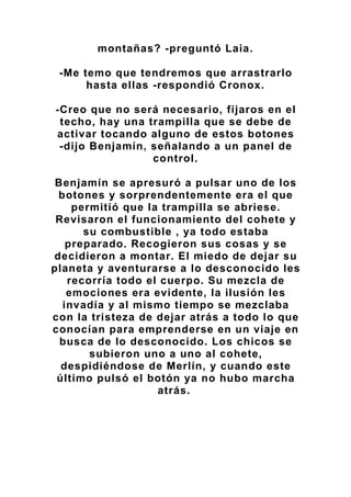 montañas? -preguntó Laia.
-Me temo que tendremos que arrastrarlo
hasta ellas -respondió Cronox.
-Creo que no será necesario, fijaros en el
techo, hay una trampilla que se debe de
activar tocando alguno de estos botones
-dijo Benjamín, señalando a un panel de
control.
Benjamín se apresuró a pulsar uno de los
botones y sorprendentemente era el que
permitió que la trampilla se abriese.
Revisaron el funcionamiento del cohete y
su combustible , ya todo estaba
preparado. Recogieron sus cosas y se
decidieron a montar. El miedo de dejar su
planeta y aventurarse a lo desconocido les
recorría todo el cuerpo. Su mezcla de
emociones era evidente, la ilusión les
invadía y al mismo tiempo se mezclaba
con la tristeza de dejar atrás a todo lo que
conocían para emprenderse en un viaje en
busca de lo desconocido. Los chicos se
subieron uno a uno al cohete,
despidiéndose de Merlín, y cuando este
último pulsó el botón ya no hubo marcha
atrás.
 