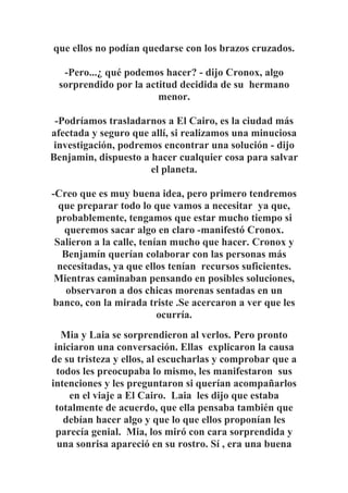 que ellos no podían quedarse con los brazos cruzados.
-Pero...¿ qué podemos hacer? - dijo Cronox, algo
sorprendido por la actitud decidida de su hermano
menor.
-Podríamos trasladarnos a El Cairo, es la ciudad más
afectada y seguro que allí, si realizamos una minuciosa
investigación, podremos encontrar una solución - dijo
Benjamin, dispuesto a hacer cualquier cosa para salvar
el planeta.
-Creo que es muy buena idea, pero primero tendremos
que preparar todo lo que vamos a necesitar ya que,
probablemente, tengamos que estar mucho tiempo si
queremos sacar algo en claro -manifestó Cronox.
Salieron a la calle, tenían mucho que hacer. Cronox y
Benjamín querían colaborar con las personas más
necesitadas, ya que ellos tenían recursos suficientes.
Mientras caminaban pensando en posibles soluciones,
observaron a dos chicas morenas sentadas en un
banco, con la mirada triste .Se acercaron a ver que les
ocurría.
Mia y Laia se sorprendieron al verlos. Pero pronto
iniciaron una conversación. Ellas explicaron la causa
de su tristeza y ellos, al escucharlas y comprobar que a
todos les preocupaba lo mismo, les manifestaron sus
intenciones y les preguntaron si querían acompañarlos
en el viaje a El Cairo. Laia les dijo que estaba
totalmente de acuerdo, que ella pensaba también que
debían hacer algo y que lo que ellos proponían les
parecía genial. Mia, los miró con cara sorprendida y
una sonrisa apareció en su rostro. Sí , era una buena
 