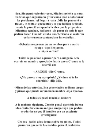 idea. Sin pensárselo dos veces, Mia los invitó a su casa,
tendrían que organizarse y ver cómo iban a solucionar
los problemas. Al llegar a casa , Mia les presentó a
David , le contó el encuentro y lo que habían decidido,
a este le pareció estupenda la idea que le proponían.
Mientras cenaban, hablaron sin parar de todo lo que
podían hacer. Cuando estaba anocheciendo se sentaron
en la terraza a contemplarr las estrellas.
-Deberíamos pensar en un nombre para nuestro
equipo -dijo Benjamín.
- ¡Sí, es verdad!
Todos se pusieron a pensar pero a ninguno se le
ocurría un nombre apropiado hasta que a Cronox se le
ocurrió un:
-¡ARGOS! -dijo Cronox.
-¡Me parece muy apropiado! ¿Y cómo se te ha
ocurrido?- dijo Mia.
-Mirando las estrellas. Esa constelación se llama Argos
y pienso que puede ser un buen nombre -dijo Cronox.
A todos les gustó mucho el nombre
A la mañana siguiente, Cronox pensó que sería buena
idea contactar con un antiguo amigo suyo que podría
ayudarles ya que él también era un excelente
investigador.
Cronox habló a los demás sobre su amigo. Todos
pensaron que sería buena idea, pero el problema
 