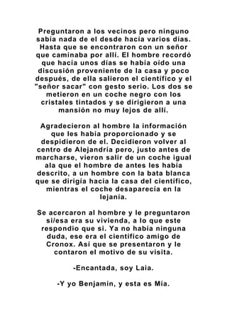 Preguntaron a los vecinos pero ninguno
sabía nada de el desde hacía varios días.
Hasta que se encontraron con un señor
que caminaba por allí. El hombre recordó
que hacía unos días se había oído una
discusión proveniente de la casa y poco
después, de ella salieron el científico y el
"señor sacar" con gesto serio. Los dos se
metieron en un coche negro con los
cristales tintados y se dirigieron a una
mansión no muy lejos de allí.
Agradecieron al hombre la información
que les había proporcionado y se
despidieron de el. Decidieron volver al
centro de Alejandría pero, justo antes de
marcharse, vieron salir de un coche igual
ala que el hombre de antes les había
descrito, a un hombre con la bata blanca
que se dirigía hacia la casa del científico,
mientras el coche desaparecía en la
lejanía.
Se acercaron al hombre y le preguntaron
si/esa era su vivienda, a lo que este
respondio que si. Ya no había ninguna
duda, ese era el científico amigo de
Cronox. Así que se presentaron y le
contaron el motivo de su visita.
-Encantada, soy Laia.
-Y yo Benjamín, y esta es Mía.
 
