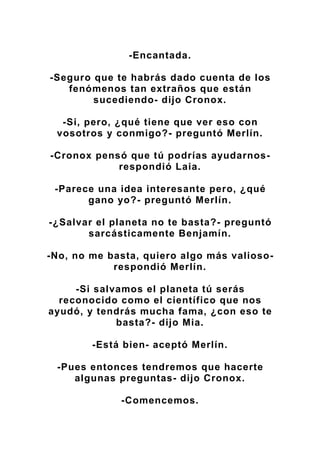 -Encantada.
-Seguro que te habrás dado cuenta de los
fenómenos tan extraños que están
sucediendo- dijo Cronox.
-Si, pero, ¿qué tiene que ver eso con
vosotros y conmigo?- preguntó Merlín.
-Cronox pensó que tú podrías ayudarnos-
respondió Laia.
-Parece una idea interesante pero, ¿qué
gano yo?- preguntó Merlín.
-¿Salvar el planeta no te basta?- preguntó
sarcásticamente Benjamín.
-No, no me basta, quiero algo más valioso-
respondió Merlín.
-Si salvamos el planeta tú serás
reconocido como el científico que nos
ayudó, y tendrás mucha fama, ¿con eso te
basta?- dijo Mia.
-Está bien- aceptó Merlín.
-Pues entonces tendremos que hacerte
algunas preguntas- dijo Cronox.
-Comencemos.
 